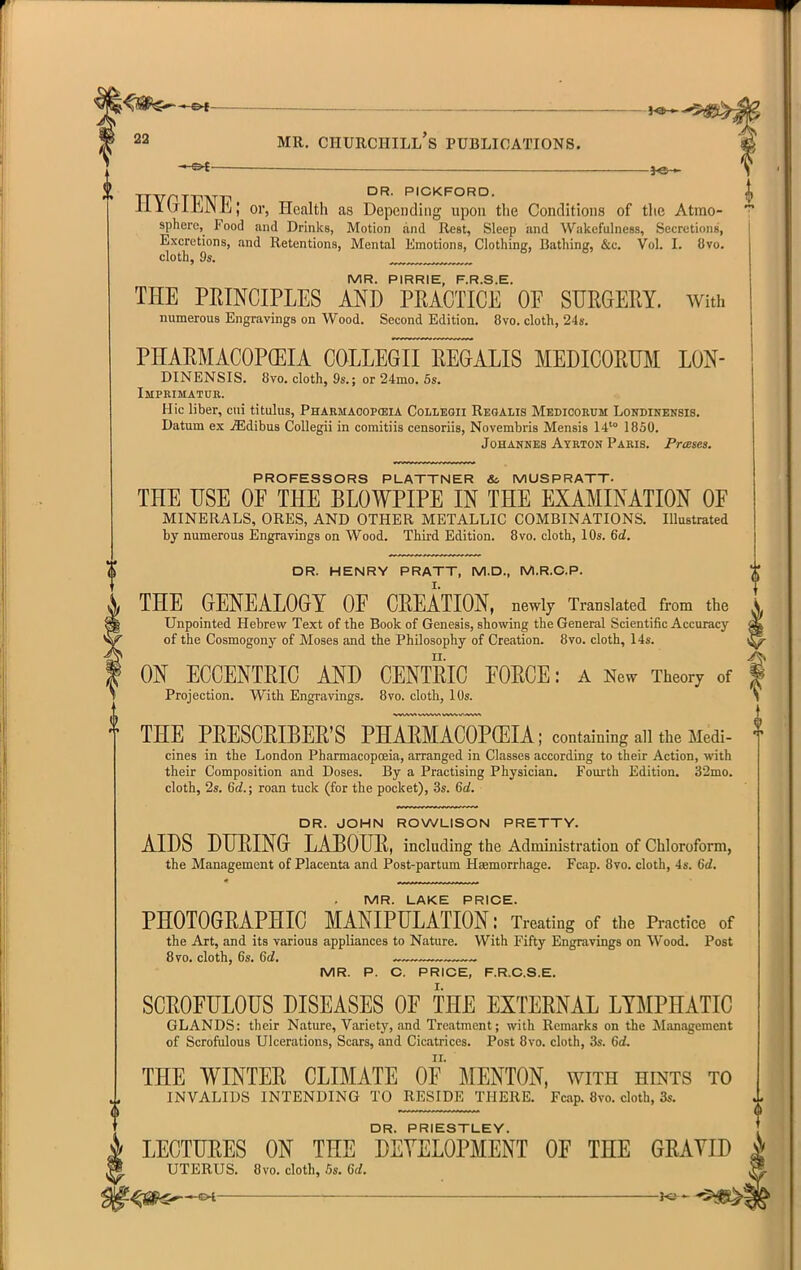 -S^ „„ DR. PICKFORO. li 1 uirjJN h; or, Health as Depending upon tlie Conditions of the Atmo- sphere, Food and Drinks, Motion .and Rest, Sleep and Wakefulness, Secretions, Excretions, and Retentions, Mental Emotions, Clothing, Bathing, &c. Vol. I. 8vo. cloth, 9s. ™„„ MR. PIRRIE, F.R.S.E. THE PRINCIPLES AND PRACTICE OF SURGERY. With numerous Engravings on Wood. Second Edition. 8vo. cloth, 24s. PHARMACOPEIA COLLEGII REGALIS MEDICORHM LON- DINENSIS. 8vo. cloth, 9s.; or 24mo. 6s. Impeisiatur. Hie liber, cui titulus, Phakmacopceia Colleqii Reoalis Mbdicorum Londinensis. Datum ex jEdibus CoUegii in comitiis censoriis, Novembris Mensis 14'° 1850. JoHAHNES Ayrton Paris. PrcBses. THE PRESCRIBER'S PHARMACOPffilA; containing all the Medi- cines in the London Pharmacopoeia, arranged in Classes according to their Action, with their Composition and Doses. By a Practising Physician. Fourth Edition. 32mo. cloth, 2s. 6rf.; roan tuck (for the pocket), 3s. Q>d. DR. JOHN ROWLISON PRETTY. AIDS DURING LABOUR, including the Administration of Chloroform, the Management of Placenta and Post-partum Haemorrhage. Fcap. 8vo. cloth, 4s. 6(i. PROFESSORS PLATTNER &c MUSPRATT- THE USE OF THE BLOWPIPE IN THE EXAMINATION OF MINERALS, ORES, AND OTHER METALLIC COMBINATIONS. Illustrated by numerous Engravings on Wood. Third Edition. 8vo. cloth, 10s. 6<i. DR. HENRY PRATT, M.D., M.R.C.P. THE GENEALOGY OF CREATION, newly Translated from the Unpointed Hebrew Text of the Book of Genesis, showing the General Scientific Accuracy ^ of the Cosmogony of Moses and the Philosophy of Cre<ation. 8vo. cloth, 14s. li^ ON ECCENTRIC AND CENTRIC FORCE: a New Theory of | Projection. With Engravings. 8vo. cloth, 10s. S MR. LAKE PRICE. PHOTOGRAPHIC MANIPULATION: Treating of the Practice of the Art, and its various appliances to Ntature. With Fifty Engravings on Wood. Post 8vo, cloth, 6s. 6(i. ~~~ _ MR. P. C. PRICE, F.R.C.S.E. SCROFULOUS DISEASES OF THE EXTERNAL LYMPHATIC GLANDS: their Nature, Vfiriety, and Treatment; with Remarks on the ALmagement of Scrofulous Ulcerations, Scars, and Cicatrices. Post 8vo. cloth, 3s. Grf. THE WINTER CLIMATE OF MENTON, with hints to INVALIDS INTENDING TO RESIDE THERE. Fcap. 8vo. cloth, 3s. DR. PRIESTLEY. . LECTURES ON THE DEVELOPMENT OF THE GRAYID k UTERUS. 8vo. cloth, 5s. 6rf. H
