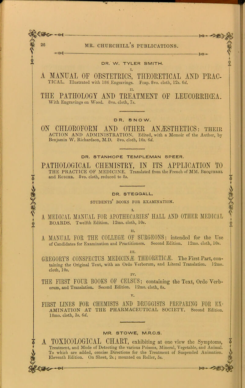 i —©4 — —&t —— . DR. W. TYLER SMITH. A MANUAL OF OBSTETRICS,' THEORETICAL AND PRAC- TICAL. Illustrated with 18G Engravings. Fcap. 8vo. cloth, 12s. 6d. THE PATHOLOGY AND TREATMENT OE LEUCORRH(EA. With Engravings on Wood. 8vo. cloth, 7s. DR. SNOW. ON CHLOROFORM AND OTHER ANiESTHETICS: their ACTION AND ADMINISTRATION. Edited, with a Memoir of the Author, by Benjamin W. Richardson, M.D. 8vo. cloth, 10s. 6d. DR. STANHOPE TEMPLEMAN SPEER. PATHOLOGICAL CHEMISTRY, IN ITS APPLICATION TO THE PRACTICE OF MEDICINE. Translated from the French of MM. Becquerel and RoDiER. 8vo. cloth, reduced to 8s. dr. steggall. students' books for examinatign. A MEDICAL MANUAL FOR APOTHECARffiS' HALL AND OTHER MEDICAL BOARDS. Twelfth Edition. I2mo. cloth, 10s. II. A MANUAL FOR THE COLLEGE OF SURGEONS; intended for the Use of Candidates for Examination and Practitioners. Second Edition. 12mo. cloth, 10s. III. GREGORY'S CONSPECTUS MEDICINiE THEORETICiE. The First Part, con- taining the Original Text, with an Ordo Verborum, and Literal Translation. 12mo. cloth, 10s. IV. THE FIRST FOUR BOOKS OF CELSUS; containing the Text, Ordo Verb- Drum, and Translation. Second Edition. I2mo. cloth, 8s. FIRST LINES FOR CHEMISTS AND DRUGGISTS PREPARING FOR Ex- amination AT THE PHARMACEUTICAL SOCIETY. Second Edition. 18mo. cloth, 3s. 6d. MR. STOWE, M.R.C.S. I A TOXICOLOGICAL CHART, exhibiting at one view the Symptoms, $ Treatment, and Mode of Detecting the various Poisons, Mineral, Vegetable, and Animal. A To which are added, concise Directions for the Treatment of Suspended Animation, a Eleventh Edition. On Sheet, 2s.; mounted on Roller, 5s. ^40^^ — i^^^
