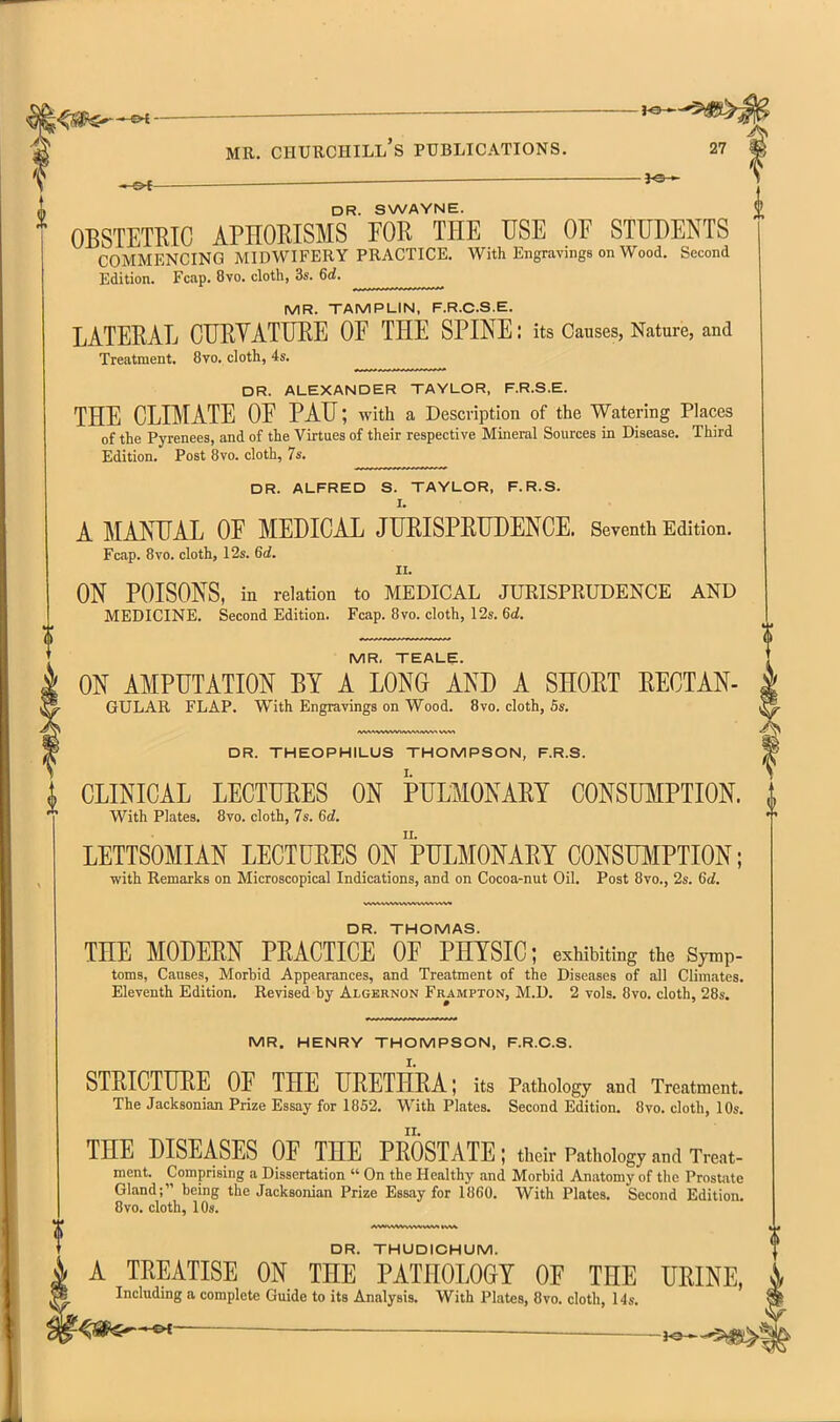 -JO-' MR. CHTJKCHILl's PUBLICATIONS. 27 DR. SWAYNE. OBSTETKTC APHOEISMS FOR THE USE OE STUDENTS COMMENCING MIDWIFERY PRACTICE. With Engravings on Wood. Second Edition. Fcap. 8vo. cloth, 3s. 6d. MR. TAMPLIN, F.R.C.S.E. LATEEAL CUEYATUEE OF THE SPINE: its Causes, Nature, and Treatment. 8vo. cloth, 4s. ^ DR. ALEXANDER TAYLOR, F.R.S.E. THE CLIMATE OF PAU; with a Description of the Watering Places of the Pj'renees, and of the Virtues of their respective Mineral Sources in Disease. Third Edition. Post 8vo. cloth, 7s. DR. ALFRED S. TAYLOR, F.R.S. I. A MANUAL OF MEDICAL JUEISPEUDENCE, Seventh Edition. Fcap. 8vo. cloth, 12s. 6ii. II. ON POISONS, in relation to MEDICAL JURISPRUDENCE AND MEDICINE. Second Edition. Fcap. 8vo. cloth, 12s. 6d. i MR. TEALE. ON AMPUTATION BY A LONG AND A SHOET EECTAN- GULAR FLAP. With Engravings on Wood. 8vo. cloth, 6s. DR. THEOPHILUS THOMPSON, F.R.S. CLINICAL LECTURES ON PULMONAEY CONSUMPTION. With Plates. 8vo. cloth, 7s. 6d. LETTSOMIAN LECTUEES OnpULMONAEY C0NSU]^IPTI0N ; with Remarks on Microscopical Indications, and on Cocoa-nut Oil. Post 8vo., 2s. 6d. DR. THOMAS. THE MODEEN PEACTICE OF PHYSIC; exhibiting the Symp- toms, Causes, Morbid Appearances, and Treatment of the Diseases of all Climates. Eleventh Edition. Revised by Algernon Frampton, M.D, 2 vols. 8vo. cloth, 28s. MR. HENRY THOMPSON, F.R.C.S. STEICTUEE OF THE UEETHEA; its Pathology and Treatment. The Jacksonian Prize Essay for 1852. With Plates. Second Edition. 8vo. cloth, 10s. THE DISEASES OF THE PEOSTATE; their Pathology and Treat- ment. Comprising a Dissertation  On the Healthy and Morbid Anatomy of the Prostate Gland; being the Jacksonian Prize Essay for 1860. With Plates. Second Edition. 8vo. cloth, 10s. DR. THUDICHUM. A TEEATISE ON THE PATHOLOGY OF THE UEINE, Including a complete Guide to its Analysis. With Plates, 8vo. cloth, I4s. ^ -JO*,