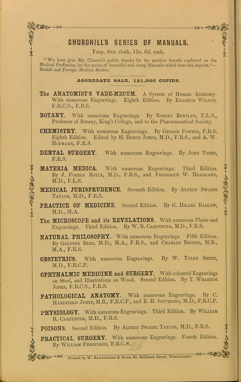 CHURCHILL'S SERIES OF MANUALS. Fcap. 8vo. cloth, 12i. 6d. each.  We here give Mr. Churchill public thanks for the positive benefit conferred on the Medical Profession, by the series of beautiful and cheap Manuals which bear his imprint.— British and Foreign Medical Revieiv. AGGBEaATS SAZ.E, 121,000 COPIES. The ANATOMIST'S VADE-MECUM. A System of Human Anatomy. With numerous EngTaviugs. Eighth Edition. By Erasmus Wilson, F.R.O.S., F,R.S. BOTANY. With numerous Engravings. By Robert Bentley, F.L.S., Professor of Botany, King's College, and to the Pharmaceutical Society. CHEMISTRY. With numerous Engravings. By George Fownes, F.R.S. Eighth Edition. Edited by H. Bence Jones, M.D., F.R.S., and A. W. HOFMANN, F.R.S. DENTAL SURGERY. With numerous Engravings. By John Tomes, F.R.S. I MATERIA MEDICA. With numerous Engi-avings. Third Edition. | By J. Forbes Royle, M.D., F.R.S., and Frederick W. Headlakd, i M.D., F.L.S. i MEDICAL JURISPRUDENCE. Seventh Edition. By Alfred Swaine % Taylor, M.D., F.R.S. • % PRACTICE OF MEDICINE. Second Edition. By G. Hilaro Barlow, ^ M.D., M.A. The MICROSCOPE and its REVELATIONS. With numerous Plates and Engravings. Third Edition. By W. B. Carpenter, M.D., F.R.S. NATURAL PHILOSOPHY. With numerous Engravings. Fifth Edition. By GoLDiNG Bird, M.D., M.A., F.R.S., and Charles Brooeje, M.B., M.A., F.R.S. OBSTETRICS. With numerous Engravings. By W. Tyler Smith, M.D., F.R.C.P. OPHTHALMIC MEDICINE and SURGERY. With coloured Engravings on Steel, and Illustrations on Wood. Second Edition. By T. Wharton ' Jones, F.R.C.S., F.R.S. PATHOLOGICAL ANATOMY. With numerous Engravings. By C. Handfield Jones, M.B., F.R.C.P., and E. H. Sieveking, M.D., F.R.C.P. PHYSIOLOGY. With numerous Engravings. Third Edition. By Wnj^iAji B. Carpenter, M.D., F.R.S. POISONS. Second Edition. By Alfred Swaine Taylor, M.D., F.R.S. PRACTICAL SURGERY. With numerous Engravings. Fourth Edition. ^ By William Fergusson, F.R.C.S. '■^#1$^-'-®^ Printed by W. Blancuard & Sons, 62, Millbank Street, Wc«tmin«ter.