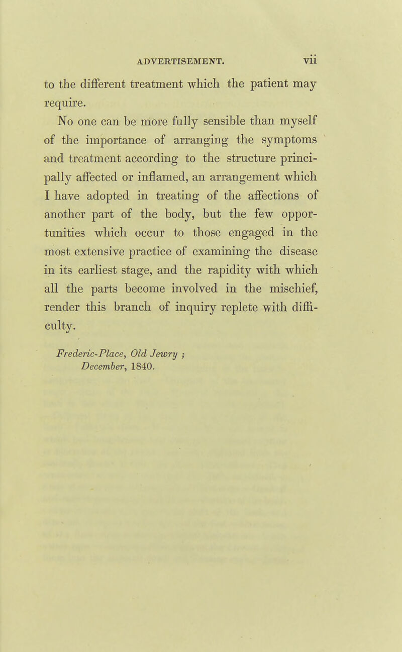 to the different treatment which the patient may- require. No one can be riiore fully sensible than myself of the importance of arranging the symptoms and treatment according to the structure princi- pally affected or inflamed, an arrangement which I have adopted in treating of the affections of another part of the body, but the few oppor- tunities which occur to those engaged in the most extensive practice of examining the disease in its earliest stage, and the rapidity with which all the parts become involved in the mischief, render this branch of inquiry replete with diffi- culty. Frederic-Place, Old Jewrij ; December, 1840.