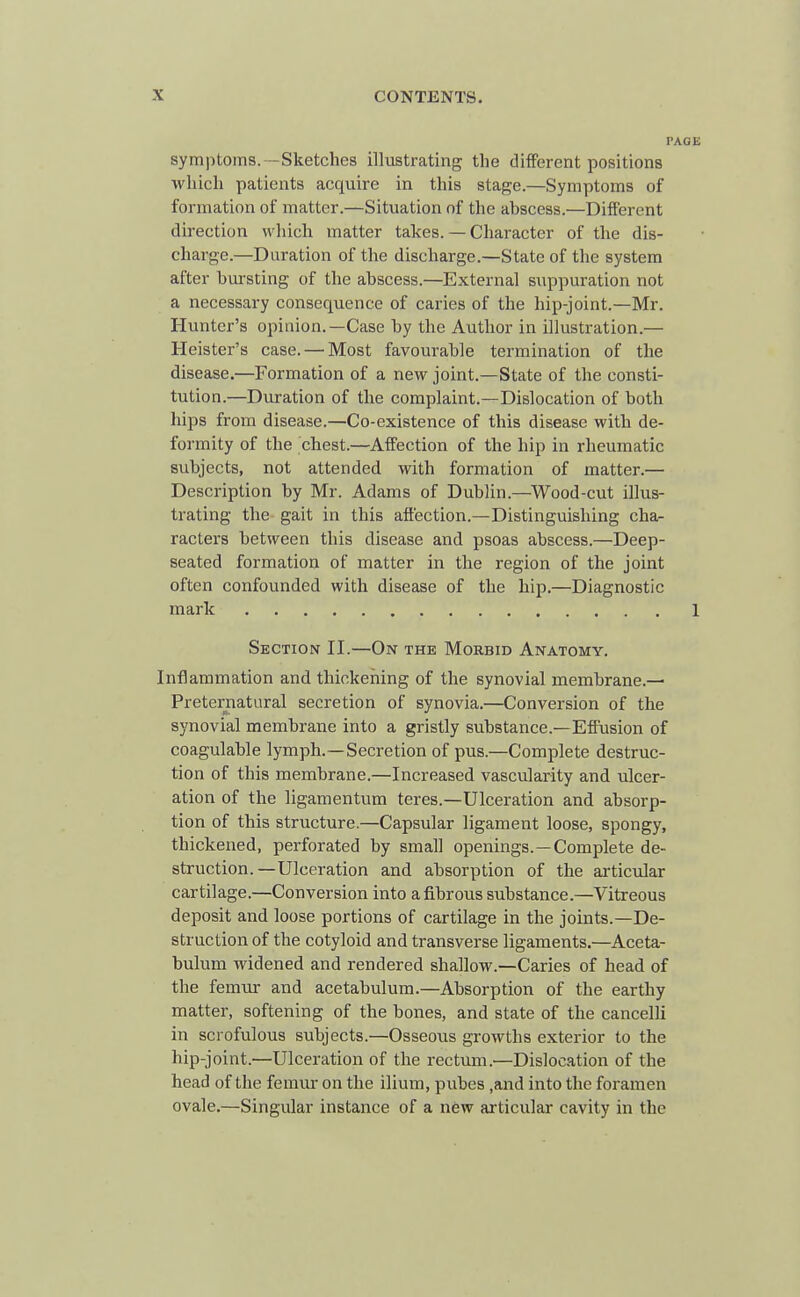 PAGE symptoms.—Sketches illustrating the different positions which patients acquire in this stage.—Symptoms of formation of matter.—Situation of the abscess.—Different direction which matter takes. — Character of the dis- charge.—Duration of the discharge.—State of the system after bursting of the abscess.—External suppuration not a necessary consequence of caries of the hip-joint.—Mr. Hunter's opinion.—Case by the Author in illustration.— Heister's case. — Most favourable termination of the disease.—Formation of a new joint.—State of the consti- tution.—Duration of the complaint.—Dislocation of both hips from disease.—Co-existence of this disease with de- formity of the chest.—Affection of the hip in rheumatic subjects, not attended with formation of matter.— Description by Mr. Adams of Dublin.—Wood-cut illus- trating the gait in this affection.—Distinguishing cha- racters between this disease and psoas abscess.—Deep- seated formation of matter in the region of the joint often confounded with disease of the hip.—Diagnostic mark 1 Section II.—On the Morbid Anatomy. Inflammation and thickening of the synovial membrane.— Preternatural secretion of synovia.—Conversion of the synovial membrane into a gristly substance.—Effusion of coagulable lymph.—Secretion of pus.—Complete destruc- tion of this membrane.—Increased vascularity and ulcer- ation of the ligamentum teres.—Ulceration and absorp- tion of this structure.—Capsular ligament loose, spongy, thickened, perforated by small openings.—Complete de- struction.—Ulceration and absorption of the articular cartilage.—Conversion into a fibrous substance.—Vitreous deposit and loose portions of cartilage in the joints.—De- struction of the cotyloid and transverse ligaments.—Aceta- bulum widened and rendered shallow.—Caries of head of the femur and acetabulum.—Absorption of the earthy matter, softening of the bones, and state of the cancelli in scrofulous subjects.—Osseous growths exterior to the hip-joint.—Ulceration of the rectvim.—Dislocation of the head of the femur on the ilium, pubes ,and into the foramen ovale.—Singular instance of a new articular cavity in the