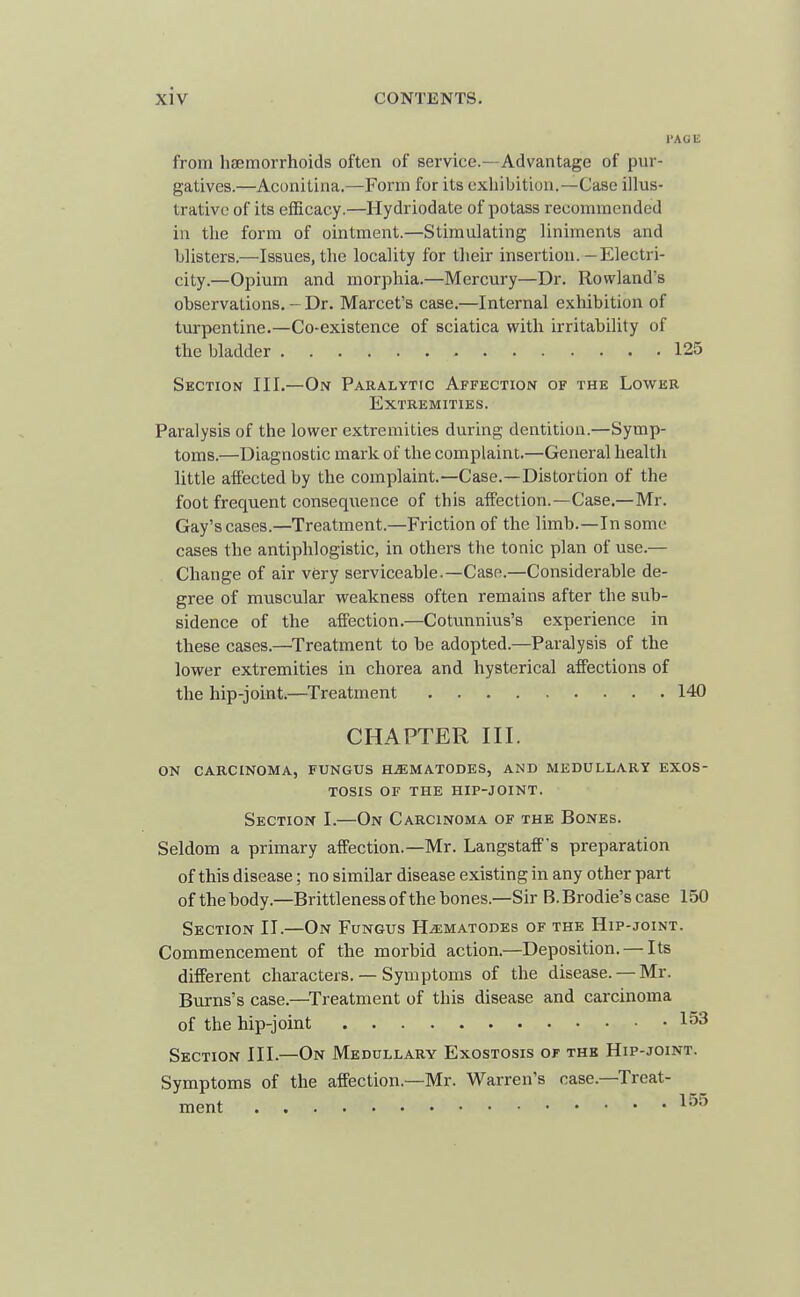 I'ACE from haemorrhoids often of service.—Advantage of pur- gatives.—Aconitina.—Form for its exhibition.—Case illus- trative of its efficacy.—Hydriodate of potass recommended in the form of ointment.—Stimulating liniments and blisters.—Issues, the locality for their insertion.—Electri- city.—Opium and morphia.—Mercury—Dr. Rowland's observations. - Dr. Marcet's case.—Internal exhibition of turpentine.—Co-existence of sciatica with irritability of the bladder 125 Section III.—On Paralytic Affection of the Lower Extremities. Paralysis of the lower extremities during dentition.—Symp- toms.—Diagnostic mark of the complaint.—General health little affected by the complaint—Case.—Distortion of the foot frequent consequence of this affection.—Case.—Mr. Gay's cases.—Treatment.—Friction of the limb.—In some cases the antiphlogistic, in others the tonic plan of use.— Change of air very serviceable.—Case.—Considerable de- gree of muscular weakness often remains after the sub- sidence of the affection.—Cotunnius's experience in these cases.—Treatment to be adopted.—Paralysis of the lower extremities in chorea and hysterical affections of the hip-joint.—Treatment 140 CHAPTER III. ON CARCINOMA, FUNGUS H^MATODES, AND MEDULLARY EXOS- TOSIS OF THE HIP-JOINT. Section I.—On Carcinoma of the Bones. Seldom a primary affection.—Mr. Langstaff's preparation of this disease; no similar disease existing in any other part of the body.—Brittleness of the bones.—Sir B.Brodie'scase 150 Section II.—On Fungus H^matodes of the Hip-joint. Commencement of the morbid action.—Deposition. — Its different characters. — Symptoms of the disease. —Mr. Burns's case.—Treatment of this disease and carcinoma of the hip-joint 1^3 Section III.—On Medullary Exostosis of the Hip-joint. Symptoms of the affection.—Mr. Warren's case.—Treat- ment ^•'^