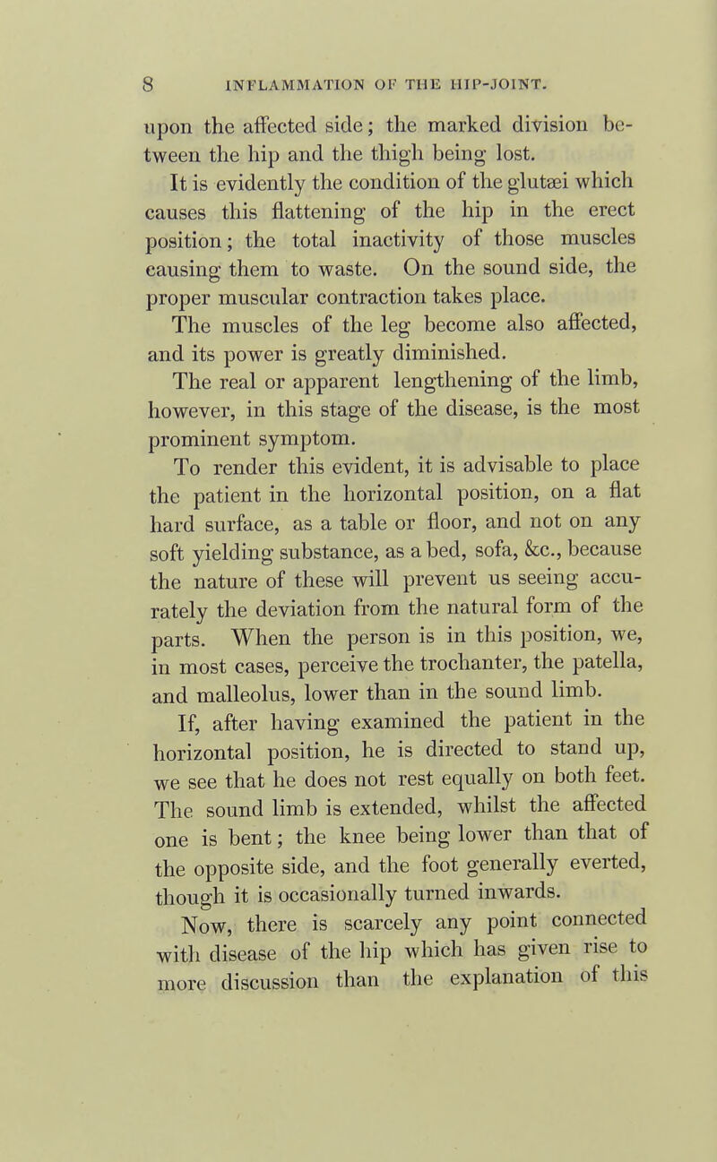 upon the affected side; the marked division be- tween the hip and the thigh being lost. It is evidently the condition of the glutsei which causes this flattening of the hip in the erect position; the total inactivity of those muscles causing them to waste. On the sound side, the proper muscular contraction takes place. The muscles of the leg become also afi'ected, and its power is greatly diminished. The real or apparent lengthening of the limb, however, in this stage of the disease, is the most prominent symptom. To render this evident, it is advisable to place the patient in the horizontal position, on a flat hard surface, as a table or floor, and not on any soft yielding substance, as abed, sofa, &c., because the nature of these will prevent us seeing accu- rately the deviation from the natural form of the parts. When the person is in this position, we, in most cases, perceive the trochanter, the patella, and malleolus, lower than in the sound limb. If, after having examined the patient in the horizontal position, he is directed to stand up, we see that he does not rest equally on both feet. The sound limb is extended, whilst the afi'ected one is bent; the knee being lower than that of the opposite side, and the foot generally everted, though it is occasionally turned inwards. Now, there is scarcely any point connected with disease of the hip which has given rise to more discussion than the explanation of this