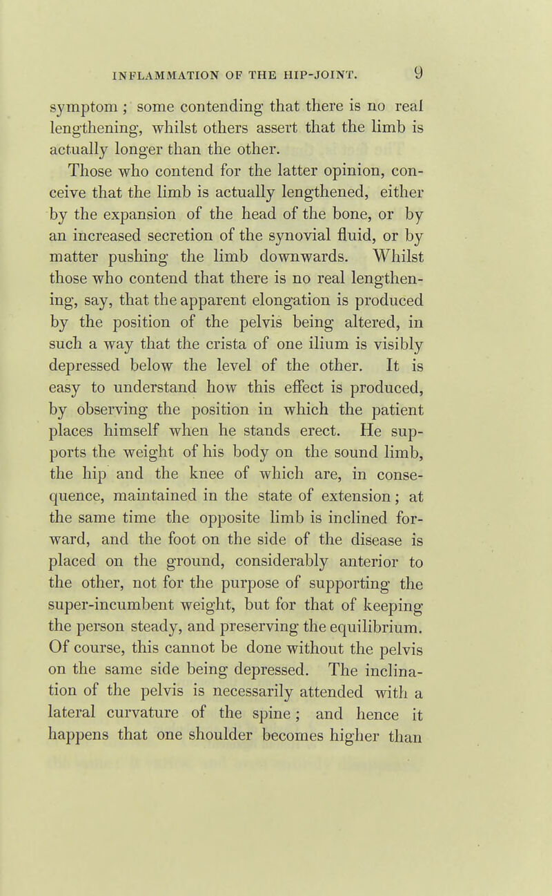 symptom ; some contending that there is no real lengthening-, whilst others assert that the limb is actually longer than the other. Those who contend for the latter opinion, con- ceive that the limb is actually lengthened, either by the expansion of the head of the bone, or by an increased secretion of the synovial fluid, or by matter pushing the limb downwards. Whilst those who contend that there is no real lengthen- ing, say, that the apparent elongation is produced by the position of the pelvis being altered, in such a way that the crista of one ilium is visibly depressed below the level of the other. It is easy to understand how this effect is produced, by observing the position in which the patient places himself when he stands erect. He sup- ports the weight of his body on the sound limb, the hip and the knee of which are, in conse- quence, maintained in the state of extension; at the same time the opposite limb is inclined for- ward, and the foot on the side of the disease is placed on the ground, considerably anterior to the other, not for the purpose of supporting the super-incumbent weight, but for that of keeping the person steady, and preserving the equilibrium. Of course, this cannot be done without the pelvis on the same side being depressed. The inclina- tion of the pelvis is necessarily attended with a lateral curvature of the spine; and hence it happens that one shoulder becomes higher than