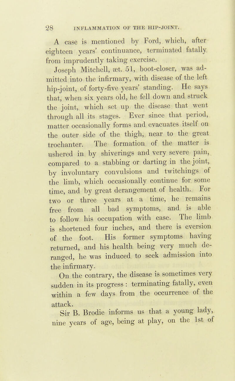 A case is mentioned by Ford, which, after eighteen years' continuance, terminated fatally from imprudently taking exercise. Joseph Mitchell, aet. 51, boot-closer, was ad- mitted into the infirmary, with disease of the left hip-joint, of forty-five years' standing. He says that, when six years old, he fell down and struck the joint, which set up the disease that went through all its stages. Ever since that period, matter occasionally forms and evacuates itself on the outer side of the thigh, near to the great trochanter. The formation of the matter is ushered in by shiverings and very severe pain, compared to a stabbing or darting in the joint, by involuntary convulsions and twitchings of the Hmb, which occasionally continue for some time, and by great derangement of health. For two or three years at a time, he remains free from all bad symptoms, and is able to follow his occupation with ease. The limb is shortened four inches, and there is eversion of the foot. His former symptoms having returned, and his health being very much de- ranged, he was induced to seek admission into the infirmary. On the contrary, the disease is sometimes very sudden in its progress : terminating fatally, even within a few days from the occurrence of the attack. Sir B. Brodie informs us that a young lady, nine years of age, being at play, on the 1st of