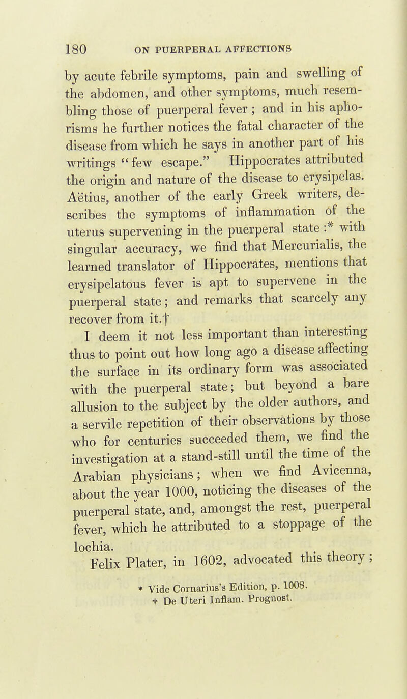 by acute febrile symptoms, pain and swelling of the abdomen, and other symptoms, much resem- bling those of puerperal fever ; and in his apho- risms he further notices the fatal character of the disease from which he says in another part of his writings  few escape. Hippocrates attributed the origin and nature of the disease to erysipelas. Aetius, another of the early Greek writers, de- scribes the symptoms of inflammation of the uterus supervening in the puerperal state :* with singular accuracy, we find that Mercurialis, the learned translator of Hippocrates, mentions that erysipelatous fever is apt to supervene in the puerperal state; and remarks that scarcely any recover from it.f I deem it not less important than interesting thus to point out how long ago a disease affecting the surface in its ordinary form was associated with the puerperal state; but beyond a bare allusion to the subject by the older authors, and a servile repetition of their observations by those who for centuries succeeded them, we find the investigation at a stand-still until the time of the Arabian physicians; when we find Avicenna, about the year 1000, noticing the diseases of the puerperal state, and, amongst the rest, puerperal fever, which he attributed to a stoppage of the lochia. IT.! Felix Plater, in 1602, advocated this theory; » Vide Cornarius's Edition, p. 1008. + De Uteri Inflam. Prognost.