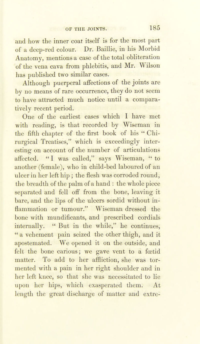 and how the inner coat itself is for the most part of a deep-red colour. Dr. Baillie, in his Morbid Anatomy, mentions a case of the total obliteration of the vena cava from phlebitis, and Mr. Wilson has published two similar cases. Although puerperal affections of the joints are by no means of rare occurrence, they do not seem to have attracted much notice until a compara- tively recent period. One of the earliest cases which I have met with reading, is that recorded by Wiseman in the fifth chapter of the first book of his  Chi- rurgical Treatises, which is exceedingly inter- esting on account of the number of articulations affected.  I was called, says Wiseman,  to another (female), who in child-bed laboured of an ulcer in her left hip ; the flesh was corroded round, the breadth of the palm of a hand : the whole piece separated and fell ofi from the bone, leaving it bare, and the lips of the ulcers sordid without in- flammation or tumour. Wiseman dressed the bone with mundificants, and prescribed cordials internally.  But in the while, he continues,  a vehement pain seized the other thigh, and it apostemated. We opened it on the outside, and felt the bone carious; we gave vent to a foetid matter. To add to her affliction, she was tor- mented with a pain in her right shoulder and in her left knee, so that she was necessitated to lie upon her hips, which exasperated them. At length the great discharge of matter and extre-