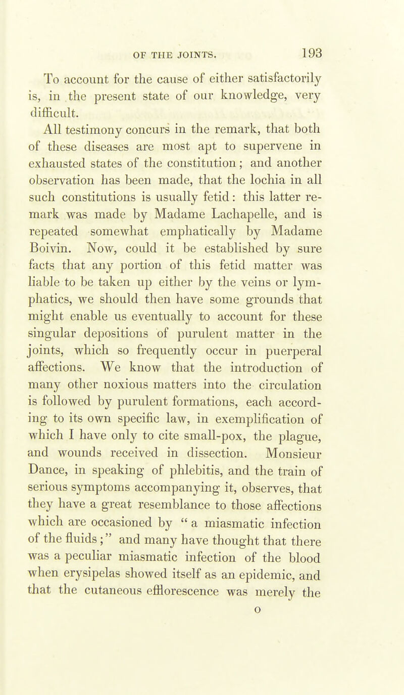 To account for the cause of either satisfactorily is, in the present state of our knowledge, very difficult. All testimony concurs in the remark, that both of these diseases are most apt to supervene in exhausted states of the constitution; and another observation has been made, that the lochia in all such constitutions is usually fetid: this latter re- mark was made by Madame Lachapelle, and is repeated somewhat emphatically by Madame Boivin. Now, could it be established by sure facts that any portion of this fetid matter was liable to be taken up either by the veins or lym- phatics, we should then have some grounds that might enable us eventually to account for these singular depositions of purulent matter in the joints, which so frequently occur in puerperal affections. We know that the introduction of many other noxious matters into the circulation is followed by purulent formations, each accord- ing to its own specific law, in exemplification of which I have only to cite small-pox, the plague, and wounds received in dissection. Monsieur Dance, in speaking of phlebitis, and the train of serious symptoms accompanying it, observes, that they have a great resemblance to those affections which are occasioned by  a miasmatic infection of the fluids; and many have thought that there was a peculiar miasmatic infection of the blood when erysipelas showed itself as an epidemic, and that the cutaneous efllorescence was merely the o