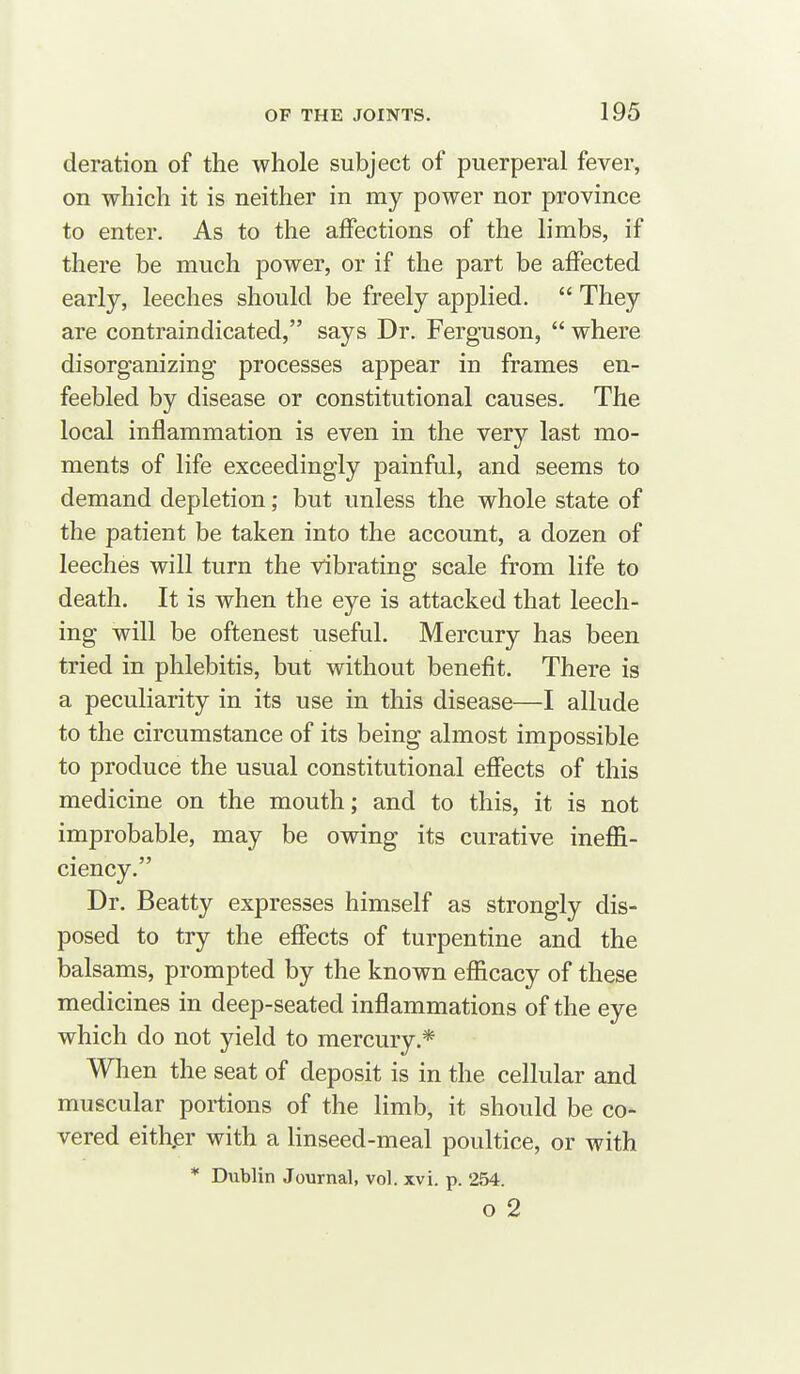 deration of the whole subject of puerperal fever, on which it is neither in my power nor province to enter. As to the affections of the limbs, if there be much power, or if the part be affected early, leeches should be freely applied.  They are contraindicated, says Dr. Ferguson,  where disorganizing processes appear in frames en- feebled by disease or constitutional causes. The local inflammation is even in the very last mo- ments of life exceedingly painful, and seems to demand depletion; but unless the whole state of the patient be taken into the account, a dozen of leeches will turn the vibrating scale from life to death. It is when the eye is attacked that leech- ing will be oftenest useful. Mercury has been tried in phlebitis, but without benefit. There is a peculiarity in its use in this disease—I allude to the circumstance of its being almost impossible to produce the usual constitutional effects of this medicine on the mouth; and to this, it is not improbable, may be owing its curative inefli- ciency. Dr. Beatty expresses himself as strongly dis- posed to try the effects of turpentine and the balsams, prompted by the known efficacy of these medicines in deep-seated inflammations of the eye which do not yield to mercury.* When the seat of deposit is in the cellular and muscular portions of the limb, it should be co- vered either with a linseed-meal poultice, or with * Dublin Journal, vol. xvi. p. 254. o 2