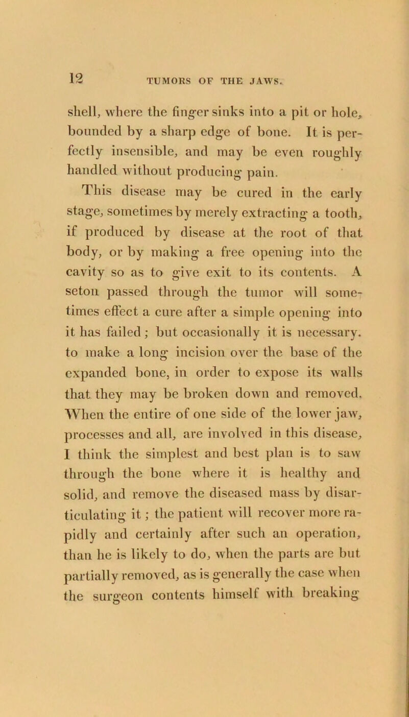 shell, where the fing-er sinks into a pit or hole, bounded by a sharp edge of bone. It is per- fectly insensible, and may be even roughly handled without producing pain. This disease may be cured in the early stage, sometimes by merely extracting a tooth, if produced by disease at the root of that body, or by making a free opening into the cavity so as to give exit to its contents. A setoii passed through the tumor wdll some- times effect a cure after a simple opening into it has failed ; but occasionally it is necessary, to make a long incision over the base of the expanded bone, in order to expose its walls that they may be broken down and removed. When the entire of one side of the lower jaw, processes and all, are involved in this disease, 1 think the simplest and best plan is to saw through the bone where it is healthy and solid, and remove the diseased mass by disar- ticulating it; the patient will recover more ra- pidly and certainly after such an operation, than he is likely to do, when the parts are but partially removed, as is generally the case when the surgeon contents himself with breaking