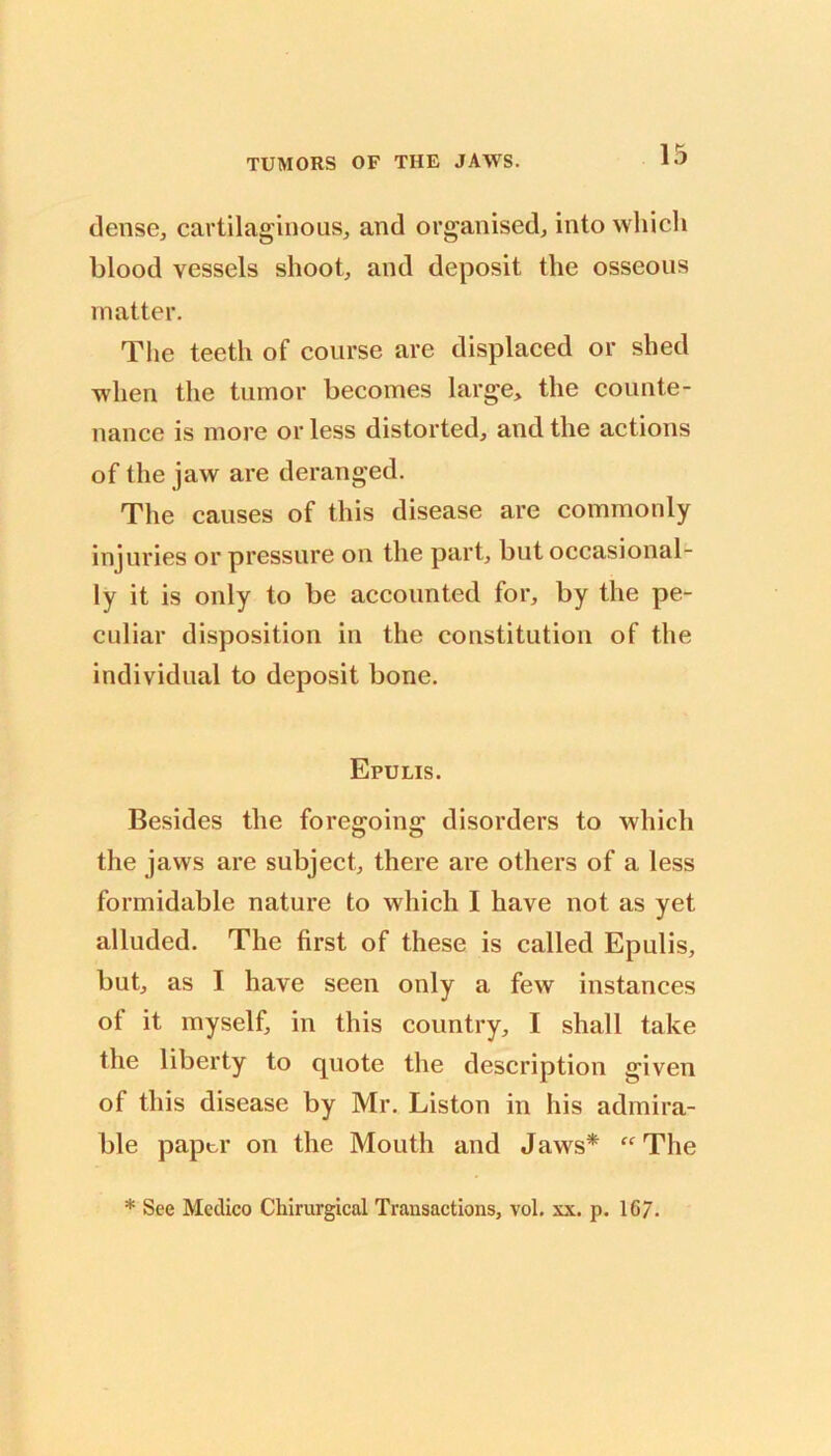 dense, cartilaginous, and organised, into wliicli blood vessels shoot, and deposit the osseous matter. The teeth of course are displaced or shed when the tumor becomes large, the counte- nance is more or less distorted, and the actions of the jaw are deranged. The causes of this disease are commonly injuries or pressure on the part, but occasional- ly it is only to be accounted for, by the pe- culiar disposition in the constitution of the individual to deposit bone. Epulis. Besides the foregoing disorders to which the jaws are subject, there are others of a less formidable nature to which I have not as yet alluded. The first of these is called Epulis, but, as I have seen only a few instances of it myself, in this country, I shall take the liberty to quote the description given of this disease by Mr. Liston in his admira- ble paptr on the Mouth and Jaws* “The * See Medico Chirurgical Transactions, vol. xx. p. 16/.