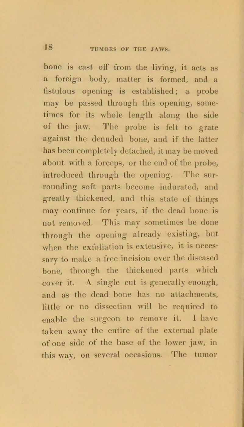 TUMORS OF THE JAWS. bone is cast ofF from the living, it acts as a foreign body, matter is formed, and a fistulous opening is established; a probe may be passed through this opening, some- times for its whole length along the side of the jaw. The probe is felt to grate against the denuded bone, and if the latter has been completely detached, it may be moved about with a forceps, or the end of the probe, introduced through the opening. The sur- rounding soft parts become indurated, and greatly thickened, and this slate of things may continue for years, if the dead bone is not removed. This may sometimes be done through the opening already existing, but when the exfoliation is extensive, it is neces- sary to make a free incision over the diseased bone, through the thickened parts which cover it. A single cut is generally enough, and as the dead bone has no attachments, little or no dissection will be required to enable the surgeon to remove it. I have taken away the entire of the external plate of one side of the base of the lower jaw, in this way, on several occasions. The tumor