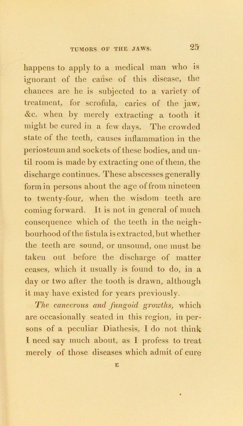 happens to apply to a medical man who is iijnorant of the cause of this disease, the chances are he is subjected to a variety of treatment, for scrofula, caries of the jaw, &c. when by merely extracting* a tooth it might be cured in a few days. The crowded state of the teeth, causes inflammation in the periosteum and sockets of these bodies, and un- til room is made by extracting* one of them, the discharge continues. These abscesses generally form in persons about the age of from nineteen to twenty-four, when the wisdom teeth are coming forward. It is not in general of much consequence which of the teeth in the neigh- bourhood of the fistula is extracted, but whether the teeth are sound, or unsound, one must be taken out before the discharo*e of matter ceases, which it usually is found to do, in a day or two after the tooth is drawn, although it may have existed for years previously. The cancerous and fungoid growths, which are occasionally seated in this region, in per- sons of a peculiar Diathesis, I do not think I need say much about, as I profess to treat merely of those diseases M'hich admit of cure E