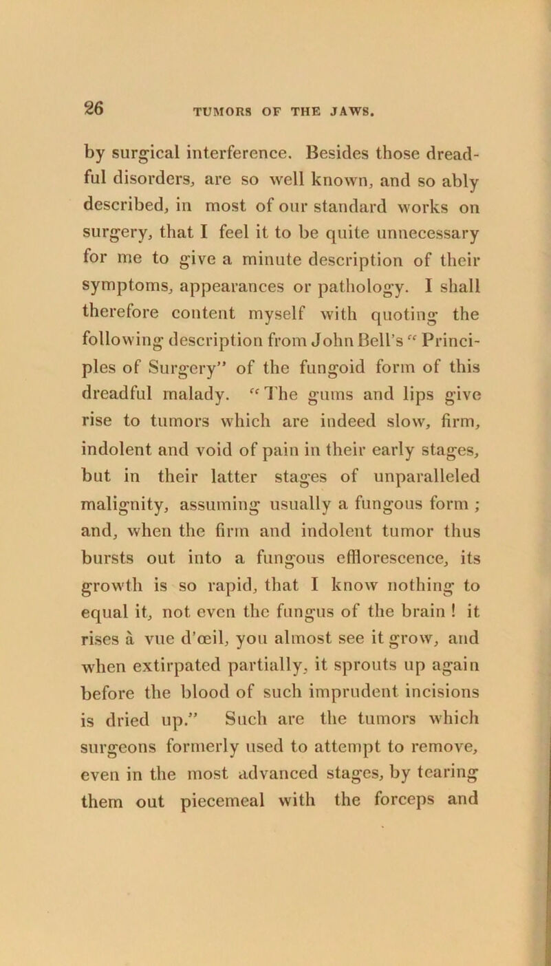 by surg-ical interference. Besides those dread- ful disorders, are so well known, and so ably described, in most of our standard works on surgery, that I feel it to be quite unnecessary for me to give a minute description of their symptoms, appearances or pathology. I shall therefore content myself with quoting the following description from John Bell’s  Princi- ples of Surgery” of the fungoid form of this dreadful malady. I'he gums and lips give rise to tumors which are indeed slow, firm, indolent and void of pain in their early stages, but in their latter stages of unparalleled malignity, assuming usually a fungous form ; and, when the firm and indolent tumor thus bursts out into a fungous efflorescence, its growth is so rapid, that I know nothing to equal it, not even the fungus of the brain ! it rises a vue d’oeil, you almost see it grow, and when extirpated partially, it sprouts up again before the blood of such imprudent incisions is dried up.” Such are the tumors which surgeons formerly used to attempt to remove, even in the most advanced stages, by tearing them out piecemeal with the forceps and