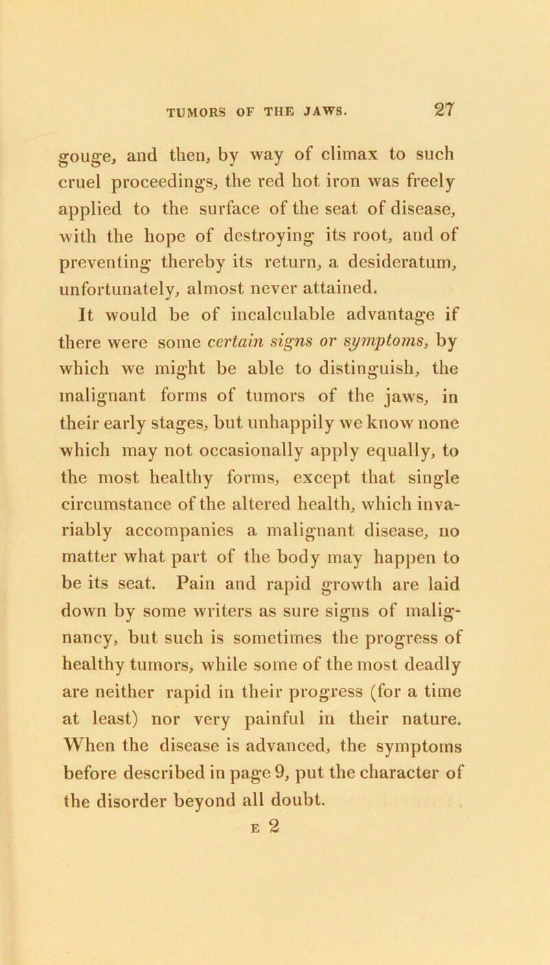 gouge, and then, by way of climax to such cruel proceedings, the red hot iron was freely applied to the surface of the seat of disease, with the hope of destroying its root, and of preventing thereby its return, a desideratum, unfortunately, almost never attained. It would be of incalculable advantage if there were some certain signs or symptoms, by which we might be able to distinguish, the malignant forms of tumors of the jaws, in their early stages, but unhappily we know none which may not occasionally apply equally, to the most healthy forms, except that single circumstance of the altered health, which inva- riably accompanies a malignant disease, no matter what part of the body may happen to be its seat. Pain and rapid growth are laid down by some writers as sure signs of malig- nancy, but such is sometimes the progress of healthy tumors, while some of the most deadly are neither rapid in their progress (for a time at least) nor very painful in their nature. When the disease is advanced, the symptoms before described in page 9, put the character of the disorder beyond all doubt. E 2