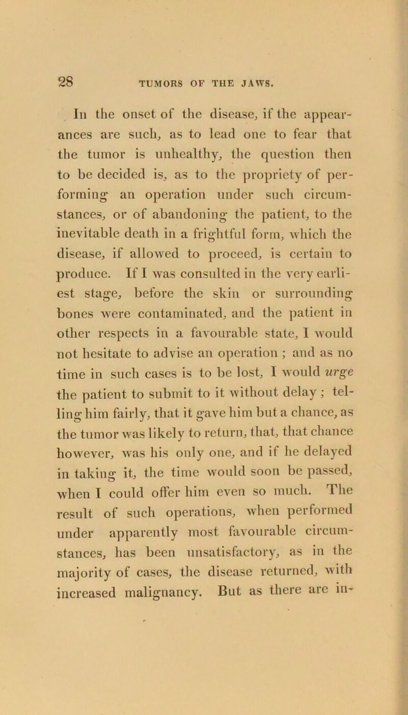 Ill the onset of the disease, if the appear- ances are such, as to lead one to fear that the tumor is unhealthy, the question then to be decided is, as to the propriety of per- forming an operation under such circum- stances, or of abandoning the patient, to the inevitable death in a frightful form, which the disease, if allowed to proceed, is certain to produce. If I was consulted in the very earli- est stage, before the skin or surrounding bones were contaminated, and the patient in other respects in a favourable state, 1 would not hesitate to advise an operation ; and as no time in such cases is to be lost, I would urge the patient to submit to it without delay; tel- ling him fairly, that it gave him but a chance, as the tumor w'as likely to return, that, that chance however, was his only one, and if he delayed in taking it, the time would soon be passed, when I could offer him even so much. The result of such operations, when performed under apparently most favourable circum- stances, has been unsatisfactory, as in the majority of cases, the disease returned, with increased malignancy. But as there are in-