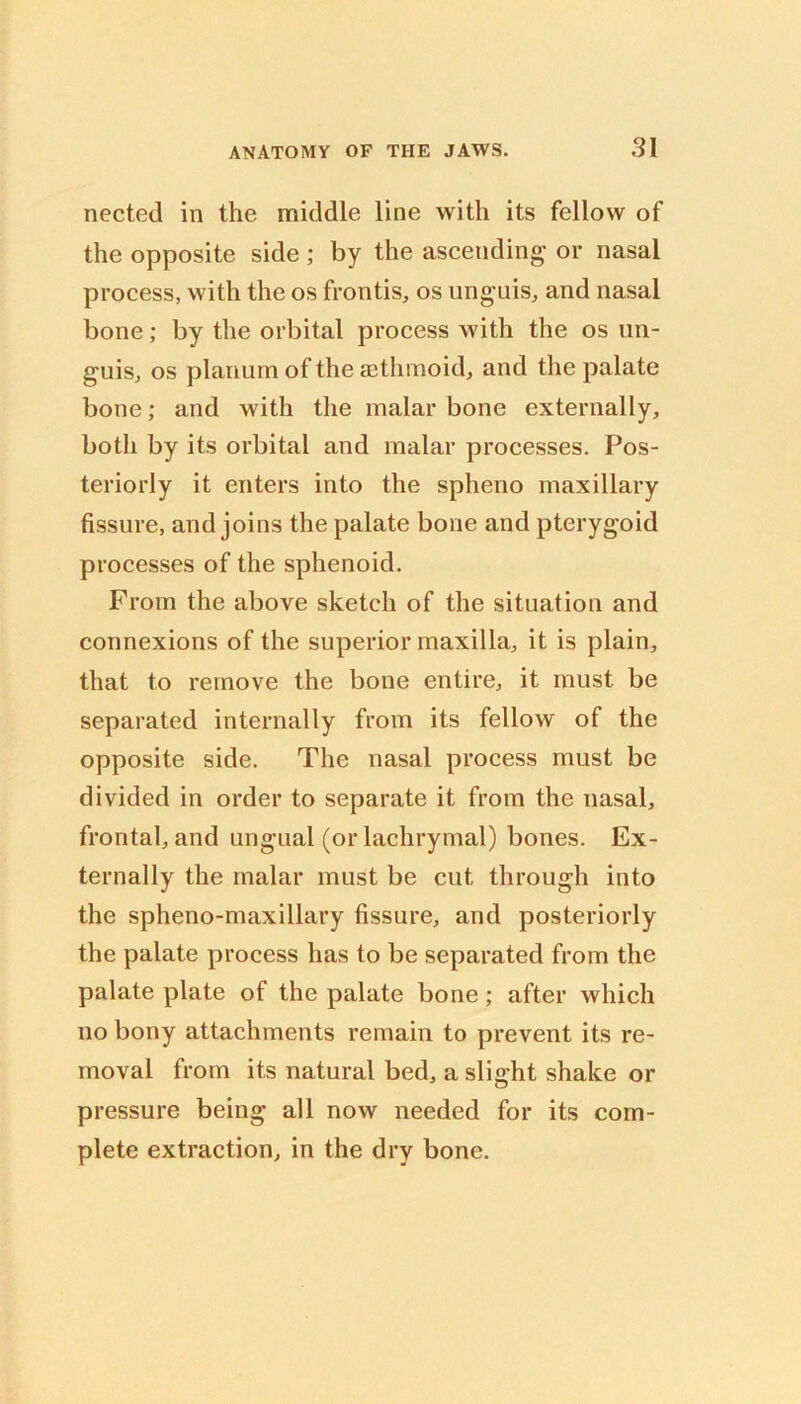 nected in the middle line with its fellow of the opposite side ; by the ascending or nasal process, with the os frontis, os unguis, and nasal bone; by the orbital process with the os un- guis, os planum of the a3thmoid, and the palate bone; and with the malar bone externally, both by its orbital and malar processes. Pos- teriorly it enters into the spheno maxillary fissure, and joins the palate bone and pterygoid processes of the sphenoid. From the above sketch of the situation and connexions of the superior maxilla, it is plain, that to remove the bone entire, it must be separated internally from its fellow of the opposite side. The nasal process must be divided in order to separate it from the nasal, frontal, and ungual (or lachrymal) bones. Ex- ternally the malar must be cut through into the spheno-maxillary fissure, and posteriorly the palate process has to be separated from the palate plate of the palate bone; after which no bony attachments remain to prevent its re- moval from its natural bed, a slight shake or pressure being all now needed for its com- plete extraction, in the dry bone.