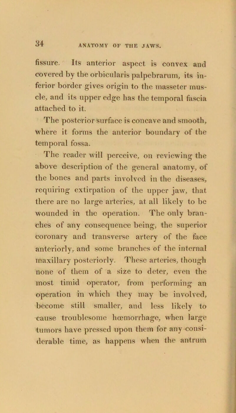 fissure. Its anterior aspect is convex and covered by the orbicularis palpebrarum, its in- ferior border gives origin to the inassetcr mus- cle, and its upper edge has the temporal fascia attached to it. The posterior surface is concave and smooth, where it forms the anterior boundary of the temporal fossa. The reader will perceive, on reviewing the above description of the general anatomy, of the bones and parts involved in the diseases, requiring extirpation of the upper jaw, that there are no large arteries, at all likely to be wounded in the operation. The only bran- ches of any consequence being, the superior coronary and transverse artery of the face anteriorly, and some branches of the internal maxillary posteriorly. These arteries, though none of them of a size to deter, even the most timid operator, from performing an operation in which they may be involved, become still smaller, and less likely to cause troublesome hcemorrhage, when large tumors have pressed upon them for any consi- derable time, as happens when the antrum