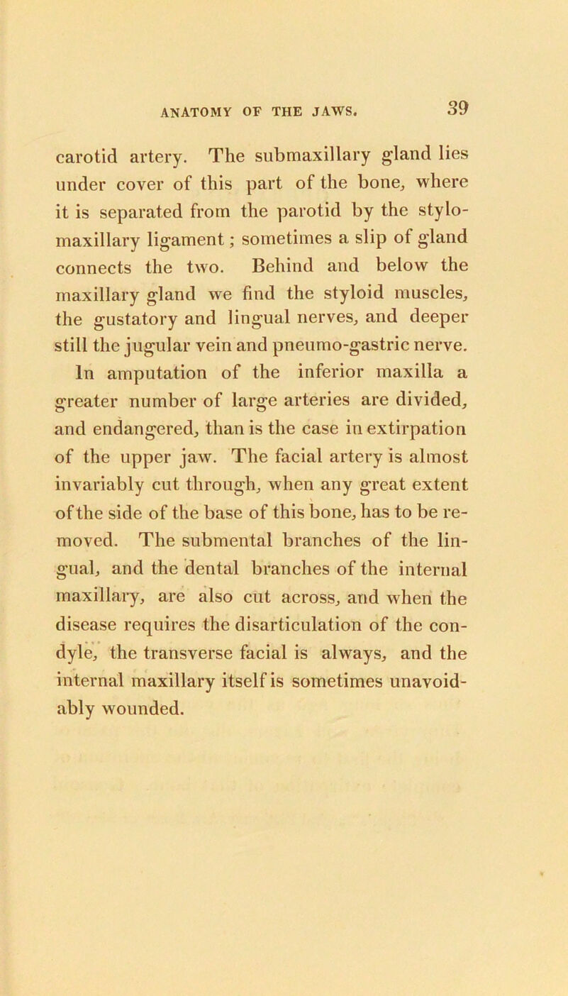 carotid artery. The siibmaxillary gland lies under cover of this part of the bone, where it is separated from the parotid by the stylo- maxillary ligament; sometimes a slip of gland connects the two. Behind and below the maxillary gland we find the styloid museles, the gustatory and lingual nerves, and deeper still the jugular vein and pneumo-gastric nerve. In amputation of the inferior maxilla a greater number of large arteries are divided, and endangered, than is the case in extirpation of the upper jaw. The facial artery is almost invariably cut through, when any great extent of the side of the base of this bone, has to be re- moved. The submental branches of the lin- gual, and the dental branches of the internal maxillary, are also cut across, and when the disease requires the disarticulation of the con- dyle, the transverse facial is always, and the internal maxillary itself is sometimes unavoid- ably wounded.