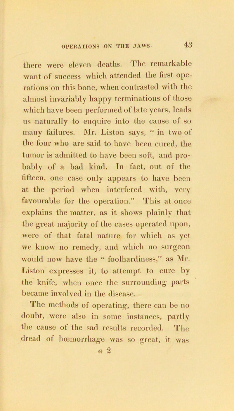 there were eleven deaths. The remarkable want of success which attended the first ope- rations on this bone, when contrasted with the almost invariably happy terminations of those which have been performed of late years, leads us naturally to enquire into the cause of so many failures. Mr. Liston says, “ in two of the four who are said to have been cured, the tumor is admitted to have been soft, and pro- bably of a bad kind. In fact, out of the fifteen, one case only appears to have been at the period when interfered with, very favourable for the operation.” This at once explains the matter, as it shows plainly that the great majority of the cases operated upon, were of that fatal nature for which as yet we know no remedy, and which no surgeon would now have the “ foolhardiness,” as Mr. Liston expresses it, to attempt to cure by the knife, when once the surrounding parts became involved in the disease. The methods of operating, there can be no doubt, were also in some instances, partly the cause of the sad results recorded. Tlic dread of hmmorrhage was so great, it G 2 was