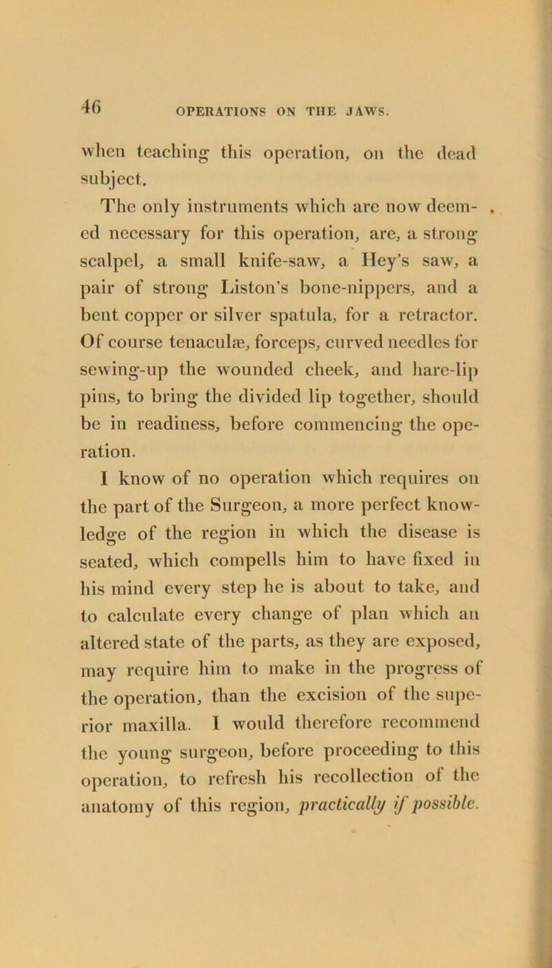 when teaching tliis operation, on the dead subject. The only instruments which arc now deem- . cd necessary for this operation, are, a strong scalpel, a small knife-saw, a Hey’s saw, a pair of strong Idston’s bone-nippers, and a bent copper or silver spatula, for a retractor. Of course tenaculfe, forceps, curved needles for sewing-up the wounded cheek, and hare-lip pins, to bring the divided lip together, should be in readiness, before commencing the ope- ration. I know of no operation which requires on the part of the Surgeon, a more perfect know- ledge of the regrion in which the disease is seated, which compells him to have fixed in his mind every step he is about to take, and to calculate every change of plan which an altered state of the parts, as they are exposed, may require him to make in the progress of the operation, than the excision of the supe- rior maxilla. I would therefore recommend the young surgeon, before proceeding to this operation, to refresh his recollection of the anatomy of this region, practicalli/ if possible.