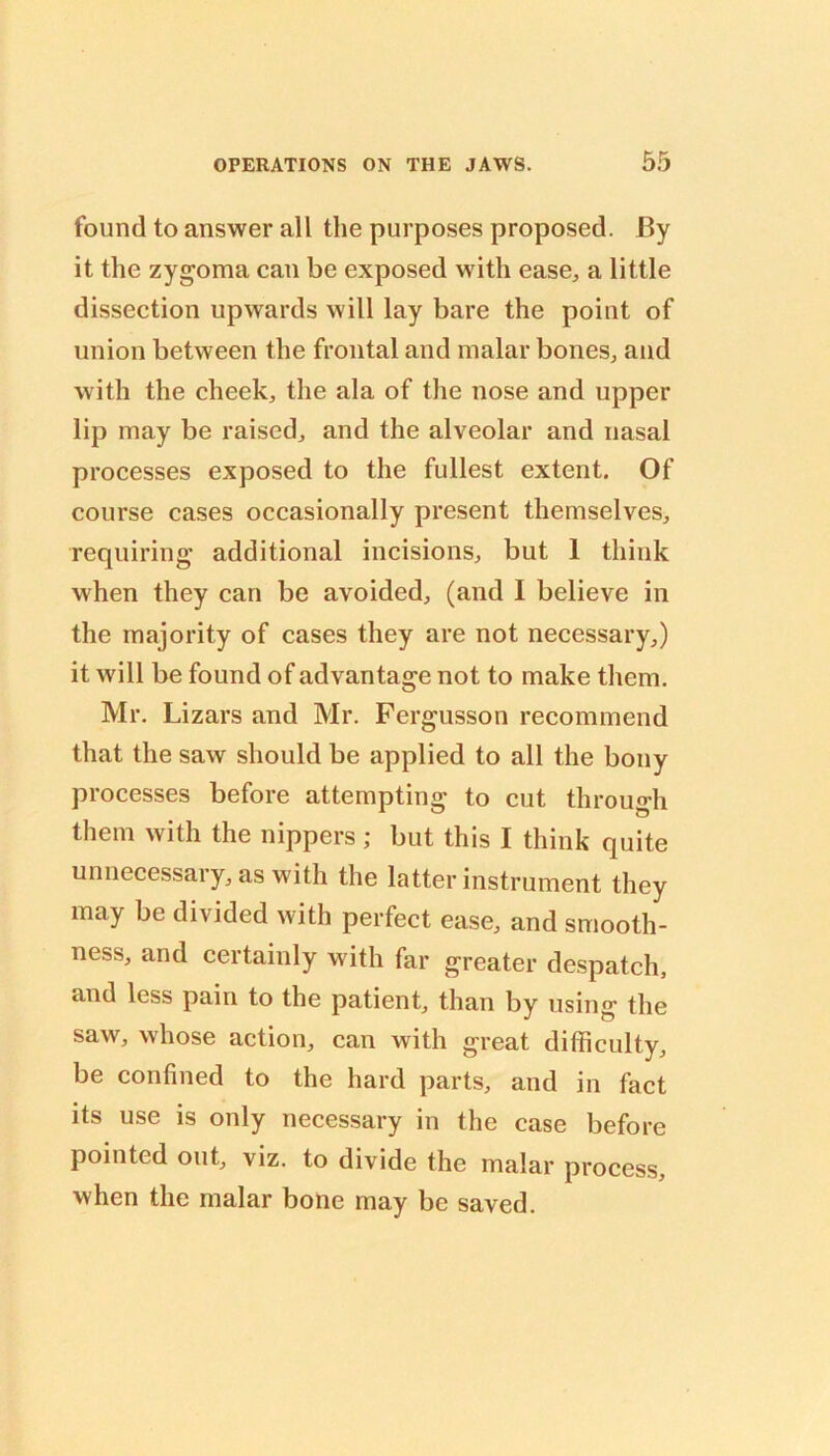 found to answer all the purposes proposed. By it the zygoma can be exposed with ease, a little dissection upwards will lay bare the point of union between the frontal and malar bones, and with the cheek, the ala of the nose and upper lip may be raised, and the alveolar and nasal processes exposed to the fullest extent. Of course cases occasionally present themselves, requiring additional incisions, but 1 think when they can be avoided, (and I believe in the majority of cases they are not necessary,) it will be found of advantage not to make them. Mr. Lizars and Mr. Fergusson recommend that the saw should be applied to all the bony processes before attempting to cut through them with the nippers ; but this I think quite unnecessary, as with the latter instrument they may be divided with perfect ease, and smooth- ness, and certainly with far greater despatch, and less pain to the patient, than by using the saw, whose action, can with great difficulty, be confined to the hard parts, and in fact its use is only necessary in the case before pointed out, viz. to divide the malar process, when the malar boUe may be saved.