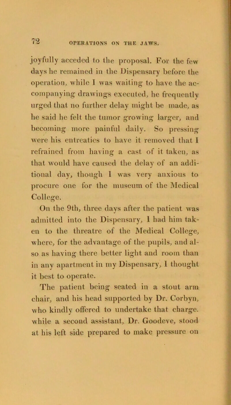 joyfully acceded fo the proposal. For the few days he remained in the Dispensary before the operation^ while I was wailing to have the ac- companying drawings executed, he frequently urged that no further delay might be made, as he said he felt the tumor growing larger, and becoming more painful daily. So pressing were his entreaties to have it removed that 1 refrained from having a cast of it taken, as that would have caused the delay of an addi- tional day, though I was very anxious to procure one for the museum of the Medical College. On the 9th, three days after the patient was admitted into the Dispensary, 1 had him tak- en to the threatre of the JMedical College, where, for the advantage of the pupils, and al- so as having there better light and room than in any apartment in my Dispensary, I thought it best to operate. The patient being seated in a stout arm chair, and his head supported by Dr. Corbyn, who kindly offered to undertake that charge, while a second assistant. Dr. Goodeve, stood at his left side prepared to make pressure on