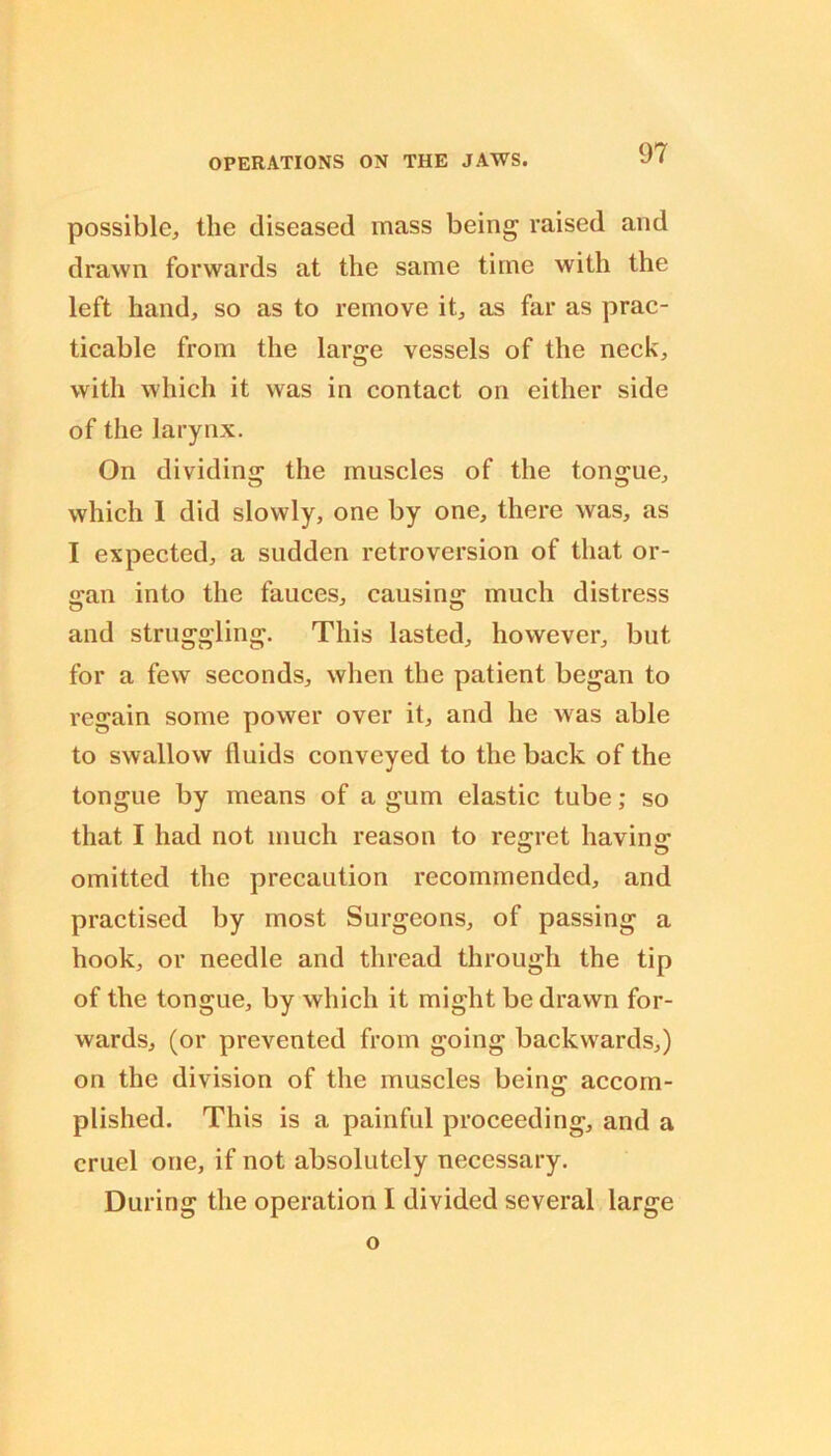 possible, the diseased mass being raised and drawn forwards at the same time with the left hand, so as to remove it, as far as prac- ticable from the large vessels of the neck, with which it was in contact on either side of the larynx. On dividing the muscles of the tongue, which 1 did slowly, one by one, there was, as I expected, a sudden retroversion of that or- igan into the fauces, causins: much distress and struggling. This lasted, however, but for a few seconds, when the patient began to regain some power over it, and he was able to swallow fluids conveyed to the back of the tongue by means of a gum elastic tube; so that I had not much reason to re«;ret havins: omitted the precaution recommended, and practised by most Surgeons, of passing a hook, or needle and thread through the tip of the tongue, by which it might be drawn for- wards, (or prevented from going backwards,) on the division of the muscles being accom- plished. This is a painful proceeding, and a cruel one, if not absolutely necessary. During the operation I divided several large o