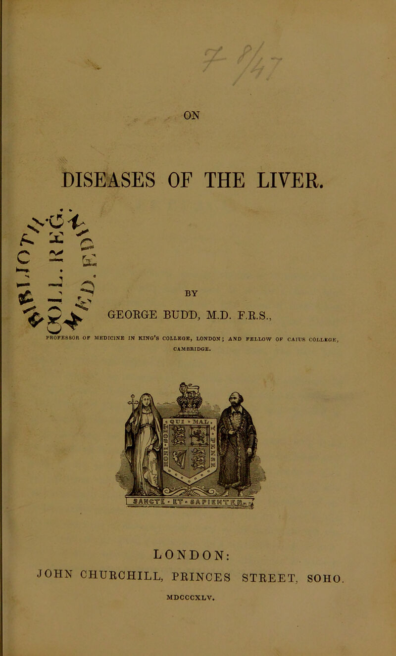 •5 ON DISEASES OF THE LIVER. ^ C C &; BY GEORGE RUDD, M.D. F.E.S., PROFESSOR OF MEDICINE IN KING'S COLLEGE, LONDON; AND FELLOW OF CAIUS COLLEGE, CAMBRIDGE. LONDON: JOHN CHURCHILL, PRINCES STREET, SOHO. MDCCCXLV.