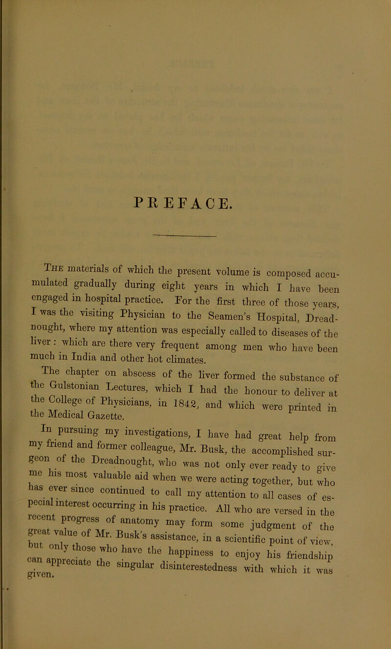 PREFACE. The materials of wliich the present volume is composed accu- mulated gradually during eight years in which I have been engaged in hospital practice. For the first three of those years, I was the visiting Physician to the Seamen’s Hospital, Dread- nought, where my attention was especially called to diseases of the liver: which are there very frequent among men who have been much in India and other hot climates. The chapter on abscess of the liver formed the substance of the Gulstonian Lectures, which I had the honour to deliver at the College of Physicians, in 1842, and which were printed in the Medical Gazette. In pursuing my investigations, I have had great help ftom my friend and former colleague, Mr. Busk, the accomplished sur- geon o tie Dreadnought, who was not only ever ready to vivo me his most valuable aid when we were acting together, hut who las ever since continued to call my attention to all cases of es- pecial interest occurring in his practice. All who are versed in the lecent progress of anatomy may form some judgment of the great value of Mr. Busk's assistance, in a scientific point ofview: can auurLi T happiness to enjoy his friendship ffiven ^ ® ^ singular disinterestedness with which it was t?n.