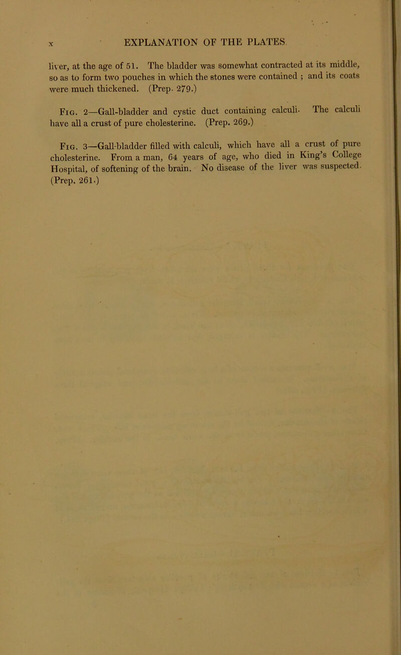 li\ er, at the age of 51. The bladder was somewhat contracted at its middle, so as to form two pouches in which the stones were contained ; and its coats were much thickened. (Prep. 279.) Fig. 2—Gall-bladder and cystic duct containing calculi. The calculi have all a crust of pure cholesterine. (Prep. 269.) Fig. 3—Gall-bladder filled with calculi, which have all a crust of pure cholesterine. From a man, 64 years of age, who died in King’s College Hospital, of softening of the brain. No disease of the liver was suspected. (Prep. 261.)
