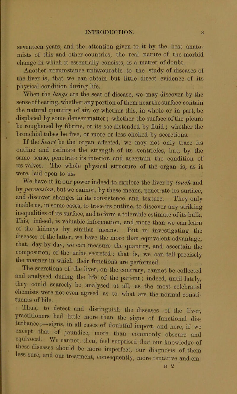 seventeen years, and the attention given to it by the best anato- mists of this and other countries, the real nature of the morbid change in which it essentially consists, is a matter of doubt. Another circumstance unfavourable to the study of diseases of the hver is, that we can obtain hut little direct evidence of its physical condition during life. When the lungs are the seat of disease, we may discover by the sense of hearing, whether any portion of them near the surface contain the natural quantity of air, or whether this, in whole or in part, be displaced by some denser matter; whether the surface of the pleura be roughened by fibrine, or its sac distended by fluid; whether the bronchial tubes be free, or more or less choked by secretions. If the heart be the organ affected, we may not only trace its outline and estimate the strength of its ventricles, but, by the same sense, penetrate its interior, and ascertain the condition of its valves. The whole physical structure of the organ is, as it were, laid open to us. We have it in our power indeed to explore the liver by touch and by j^ercussion, but we cannot, by these means, penetrate its surface,- and discover changes in its consistence and texture. They only enable us, in some cases, to trace its outline, to discover any striking inequalities of its surface, and to form a tolerable estimate of its bulk. This, indeed, is valuable information, and more than we can learn of the kidneys by similar means. But in investigating the diseases of the latter, we have the more than equivalent advantage, that, day by day, we can measure the quantity, and ascertain the composition, of the urine secreted : that is, we can tell precisely the manner in which their functions are performed. The secretions of the liver, on the contrary, cannot be collected and analysed during the life of the patient; indeed, until lately, they could scarcely be analysed at all, as the most celebrated chemists were not even agreed as to what are the normal consti- tuents of bile. Thus, to detect and distinguish the diseases of the liver, practitioners had little more than the signs of functional dis-- turbance, signs, in all cases of doubtful import, and here, if we except that of jaundice, more than commonly obscure and equivocal. We cannot, then, feel surprised that our knowledge of t lese iscases should be more imperfect, our diagnosis of them ess sure, and our treatment, consequently, more tentiitive and em- B 2