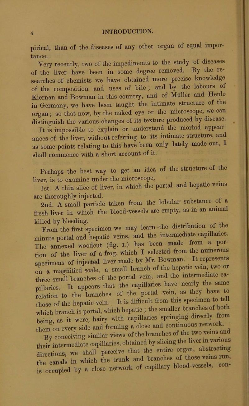 pirical, than of the diseases of any other organ of equal impor- tance. Very recently^ two of the impediments to the study of diseases of the liver have been in some degree removed. By the re- searches of chemists we have obtained more precise knowledge of the composition and uses of bile ; and by the labours of Kiernan and Bowman in this country, and of Muller and Henle in Germany, we have been taught the intimate structure of the organ; so that now, by the naked eye or the microscope, we can distinguish the various changes of its texture produced by disease. ^ It is impossible to explain or understand the morbid appear ances of the liver, without referring to its intimate structure, and as some points relating to this have been only lately made out, I shall commence with a short account of it. Perhaps the best way to get an idea of the structure of the liver, is to examine under the microscope, 1st. A thin slice of liver, in which the portal and hepatic veins are thoroughly injected. 2nd. A small particle taken from the lobular substance oi a fresh Hver in which the blood-vessels are empty, as in an animal killed by bleeding. Prom the first specimen we may learn-the distribution of the minute portal and hepatic veins, and the intermediate capiUanes. The annexed woodcut (fig. i.) has been made from a por- tion of the liver of a frog, which I selected from the numerous specimens of injected liver made by Mr. Bowman. It represents on a magnified scale, a smaU branch of the hepatic vein, two or three small branches of the portal vein, and the interme^ate ca- pillaries. It appears that the capillailes have nearly tlie same Nation to the branches of the portal vein, as they have to those of the hepatic vein. It is difficult from tins specimen to te 1 which branch is portal, which hepatic ; the smaUer branches of both being, as it were, hairy with capHlaries sprin^ng directly from them on every side and forming a close and continuous network. By conceiving similar views of the branches of the two veins and their^intermediate capillaries, obtained by sUoing the liver in various directions, we shall perceive that the entire organ, abstracting the canals in which the trunk and branches of ffiose veins run, ptd by a close network of capillary blood-vessels, con-