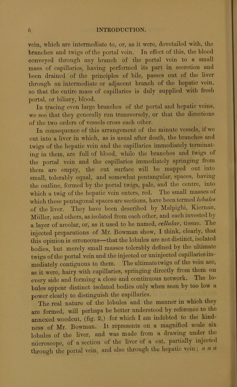 vein, which are intermediate to, or, as it were, dovetailed with, the branches and twigs of the portal vein. In effect of this, the blood conveyed through any branch of the portal vein to a small mass of capillaries, having performed its part in secretion and been drained of the principles of bile, passes out of the liver through an intermediate or adjacent branch of the hepatic vein, so that the entire mass of capillaries is duly supplied with fresh portal, or biliary, blood. In tracing even large branches of th^ portal and hepatic veins, we see that they generally run transversely, or that the directions of the two orders of vessels cross each other. In consequence of this arrangement of the minute vessels, if we cut into a liver in which, as is usual after death, the branches and twigs of the hepatic vein and the capillaries immediately teiminat- ing in them, are full of blood, while the branches and twigs of the portal vein and the capillaries immediately springing from them are empty, the cut surface wiU be mapped out into small, tolerably equal, and somewhat pentangular, spaces, having the outline, formed by the portal twigs, pale, and the centre, into which a twig of the hepatic vein enters, red. The small masses of which these pentagonal spaces are sections, have been termed lohulcs of the hver. They have been described by Malpighi, Kiernan, Muller, and others, as isolated from each other, and each invested by a layer of areolar, or, as it used to be named, cellular, tissue. The injected preparations of Mr. Bowman show, I think, clearly, that tliis opinion is erroneous—that the lobules are not distinct, isolated bodies, but merely small masses tolerably defined by the ultimate twigs of the portal vein and the injected or uninjected capillaries im- mediately contiguous to them. The ultimate twigs of the vein are, as it were, hairy with capillaries, springing directly from them on every side and forming a close and continuous network. The lo- bules appear distinct isolated bodies only when seen hy too low a power clearly to distinguish the capillaries. The real nature of the lobules and the manner in which they are formed, will perhaps be better understood by reference to the annexed woodcut, (fig. 2,) for which I am indebted to the kind- ness of Mr. Bowman. It represents on a magnified scale six lobules of the liver, and was made from a drawing under the microscope, of a section of the liver of a cat, partially injected through the portal vein, and also through the hepatic vein, a a a