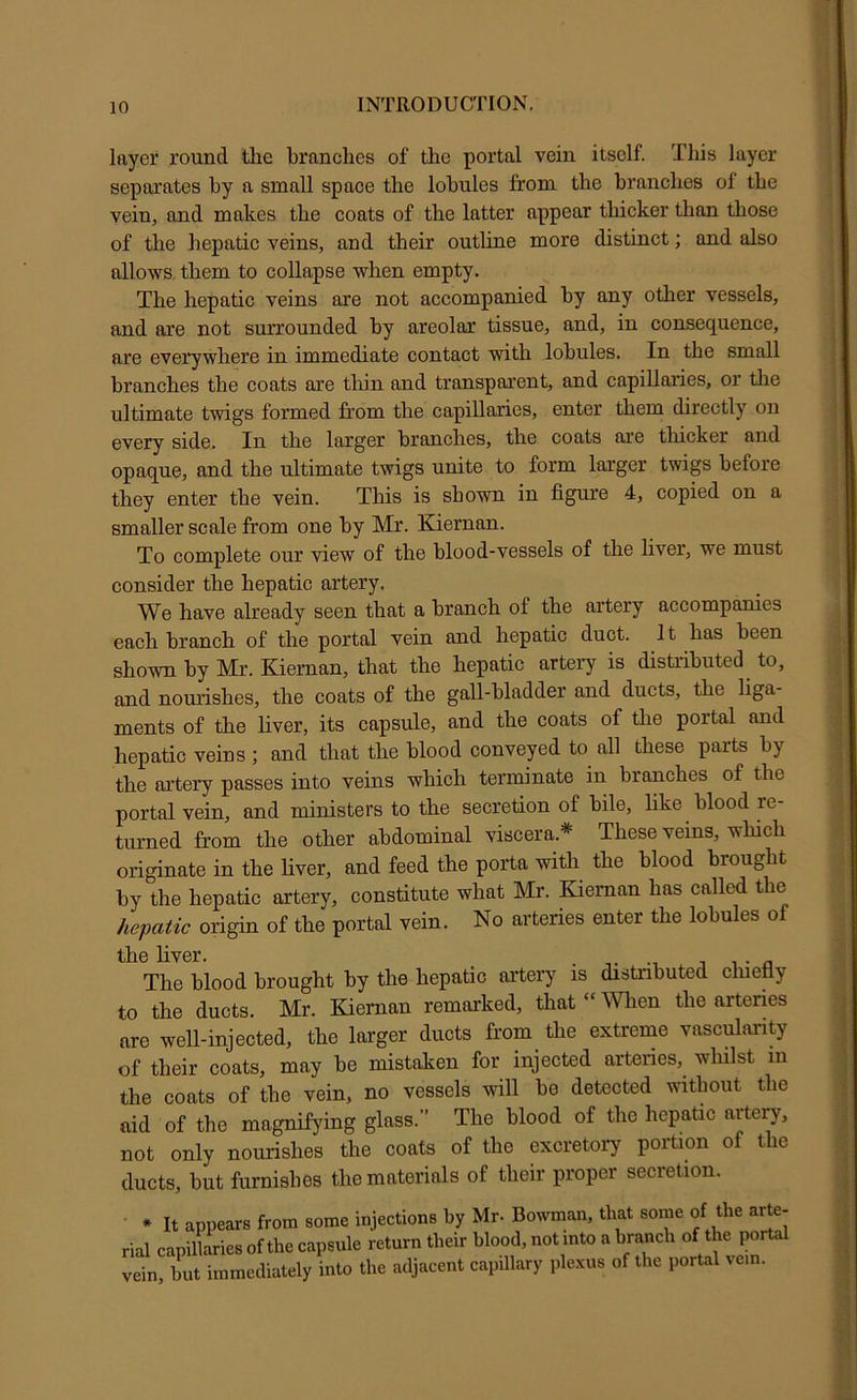 layer round tlie branches of the portal vein itself. This layer separates by a small space the lobules from the branches of the vein, and makes the coats of the latter appear thicker than those of the hepatic veins, and their outline more distinct; and also allows them to collapse when empty. The hepatic veins are not accompanied by any other vessels, and are not surrounded by areolar tissue, and, in consequence, are everywhere in immediate contact with lobules. In the small branches the coats are tliin and transparent, and capillaries, or the ultimate twigs formed from the capillaries, enter them directly on every side. In the larger branches, the coats are tliicker and opaque, and the ultimate twigs unite to form larger twigs before they enter the vein. This is shown in figure 4, copied on a smaller scale from one by Mr. Kiernan. To complete our view of the blood-vessels of the fiver, we must consider the hepatic artery. We have already seen that a branch of the artery accompanies each branch of the portal vein and hepatic duct. It has been shown by Mr. Kiernan, that the hepatic artery is distributed^ to, and nourishes, the coats of the gall-bladder and ducts, the liga ments of the fiver, its capsule, and the coats of the portal and hepatic veins ; and that the blood conveyed to all these parts by the artery passes into veins which terminate in branches of the portal vein, and ministers to the secretion of bile, like blood re- turned from the other abdominal viscera.* These veins, which originate in the fiver, and feed the porta with the blood brought by the hepatic artery, constitute what Mr. Kiernan has called the hepatic origin of the portal vein. No arteries enter the lobules of the fiver. . • n The blood brought by the hepatic artery is distributed cluefly to the ducts. Mr. Kiernan remarked, that “ Wlien the arteries are well-injected, the larger ducts from the extreme vascularity of their coats, may be mistaken for injected arteries, whilst in the coats of the vein, no vessels will be detected witbout the aid of the magnifying glass.” The blood of the hepatic aitery, not only nourishes the coats of the excretory portion of the ducts, but furnisbes the materials of their proper secretion. * It appears from some injections by Mr. Bowman, that some of the arte- rial capillaries of the capsule return their blood, not into a branch of the portal vein, but immediately into the adjacent capillary ple.vus of the portal vein.