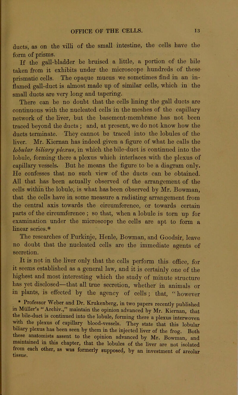 ducts, as on the villi of the small intestine, the cells have the form of prisms. If the gall-bladder he bruised a little, a portion of the bile taken from it exhibits under the microscope hundreds of these prismatic cells. The opaque mucus we sometimes find in an in- flamed gall-duct is almost made up of similar cells, which in the small ducts are very long and tapering. There can be no doubt that the cells fining the gall ducts are continuous with the nucleated cells in the meshes of the capillary network of the fiver, hut the basement-membrane has not been traced beyond the ducts; and, at present, we do not know how the ducts terminate. They cannot he traced into the lobules of tJie fiver. Mr. Kieman has indeed given a figure of what he calls the lobular biliary plexus, in which the bile-duct is continued into the lobule, forming there a plexus which interlaces with the plexus of capillary vessels. But he means the figure to he a diagram only. He confesses that no such view of the ducts can be obtained. All that has been actually observed of the arrangement of the cells within the lobule, is what has been observed by Mr. Bowman, that the cells have in some measure a radiating arrangement from the central axis towards the circumference, or towards certain parts of the circumference; so that, when a lobule is tom up for examination under the microscope the cells are apt to form a linear series.* The researches of Purkinje, Henle, Bowman, and Goodsir, leave no doubt that the nucleated cells are the immediate agents of secretion. It is not in the fiver only that the cells perform tins office, for it seems established as a general law, and it is certainly one of the highest and most interesting which the study of minute structure has yet disclosed that all true secretion, whether in animals or in plants, is effected by the agency of cells j that, however * Professor Weber and Dr. Krukenberg, in two papers recently published in Mger’s “ Archiy.,” maintain the opinion advanced by Mr. Kiernan, that the bile-duct is continued into the lobule, forming there a plexus interwoven with the plexus of capillary blood-vessels. They state that this lobular biliary plexus has been seen by them in the injected liver of the frog. Both these anatomists assent to the opinion advanced by Mr, Bowman, and maintained in this chapter, that the lobules of the liver are not isolated from each other, as was formerly supposed, by an investment of areolar tissue.