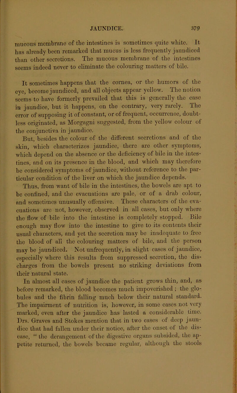 mucous membrane of the intestines is sometimes quite white. It has already been remarked that mucus is less frequently jaundiced than other secretions. The mucous membrane of the intestines seems indeed never to eliminate the colouring matters of bile. It sometimes happens that the cornea, or the humors of the eye, become jaundiced, and all objects appear yellow. The notion seems to have formerly prevailed that this is generally the case in jaundice, hut it happens, on the contrary, very rarely. The eiTor of supposing it of constant, or of frequent, occurrence, doubt- less originated, as Morgagni suggested, from the yellow colour of the conjunctiva in jaundice. But, besides the colour of the different secretions and of the skin, which characterizes jaundice, there are other symptoms, which depend on the absence or the deficiency of bile in the intes- tines, and on its presence in the blood, and which may therefore he considered symptoms of jaundice, without reference to the par- ticular condition of the hver on which the jaundice depends. Thus, from want of bile in the intestines, the howels are apt to be confined, and the evacuations are pale, or of a drah colour, and sometimes unusually offensive. These characters of the eva- cuations are not, however, observed in all cases, but only where the flow of hile into the intestine is completely stopped. Bile enough may flow into the intestine to give to its contents their usual characters, and yet the secretion may he inadequate to free the blood of all the colouring matters of hile, and the person may be jaundiced. Not unfrequently, in slight cases of jaundice, especially where this results from suppressed secretion, the dis- charges from the bowels present no striking deviations from iheir natural state. In ahnost all cases of jaundice the patient grows tliin, and, as before remai’ked, the blood becomes much impoverished ; the glo- bules and the fibrin falling miich below their natural standard. The impairment of nutrition is, however, in some cases not very marked, even after the jaundice has lasted a considerable time. ])rs. Graves and Stokes mention that in two cases of deep jaun- dice that had fallen under their notice, after the onset of the dis- ease, “ the derangement of the digestive organs subsided, the ap- petite returned, the bowels became regular, although the stools