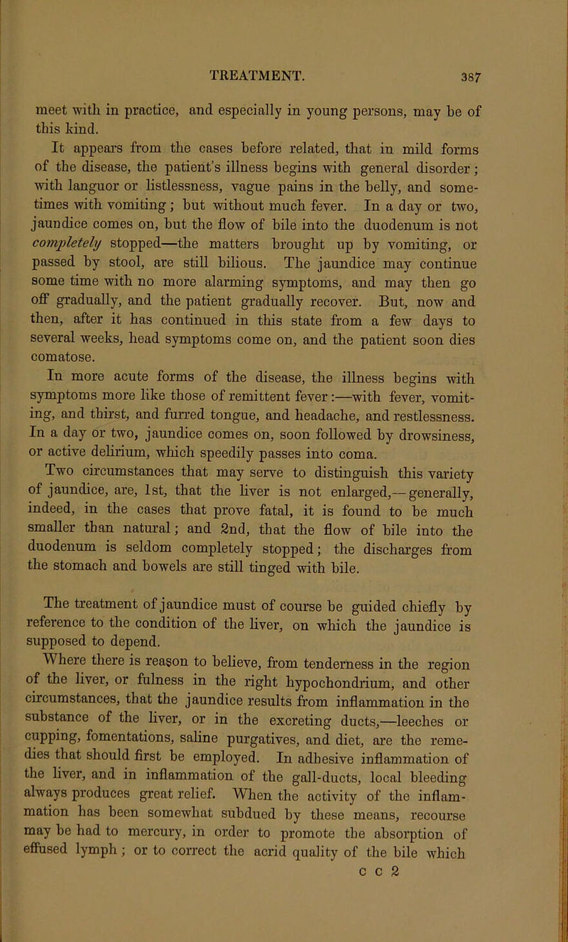 meet with in practice, and especially in young persons, may be of this kind. It appeal’s from the cases before related, that in mild forms of the disease, the patient’s illness begins with general disorder; with languor or listlessness, vague pains in the belly, and some- times with vomiting; but without much fever. In a day or two, jaundice comes on, but tbe flow of bile into the duodenum is not comiiletely stopped—the matters brought up by vomiting, or passed by stool, are still bilious. The jaundice may continue some time with no more alarming symptoms, and may then go ofi gradually, and the patient gradually recover. But, now and then, after it has continued in this state from a few days to several weeks, head symptoms come on, and the patient soon dies comatose. In more acute forms of the disease, the illness begins with symptoms more like those of remittent fever:—with fever, vomit- ing, and thirst, and furred tongue, and headache, and restlessness. In a day or two, jaundice comes on, soon followed by drowsiness, or active delirium, which speedily passes into coma. Two circumstances that may serve to distinguish this variety of jaundice, are, 1st, that the liver is not enlarged,— generally, indeed, in the cases that prove fatal, it is found to be much smaller than natural; and 2nd, that the flow of bile into the duodenum is seldom completely stopped; the discharges from the stomach and bowels are still tinged with bile. The treatment of jaundice must of course be guided chiefly by reference to the condition of the Hver, on which the jaundice is supposed to depend. Where there is reason to believe, from tenderness in the region of the liver, or fulness in the right hypochondrium, and other circumstances, that the jaundice results from inflammation in the substance of the liver, or in the excreting ducts,—leeches or cupping, fomentations, saline purgatives, and diet, are the reme- dies that should first be employed. In adhesive inflammation of the liver, and in inflammation of the gall-ducts, local bleeding always produces great relief. When the activity of the inflam- mation has been somewhat subdued by these means, recourse may be had to mercury, in order to promote tbe absorption of efFused lymph; or to correct the acrid quality of the bile which c c 2