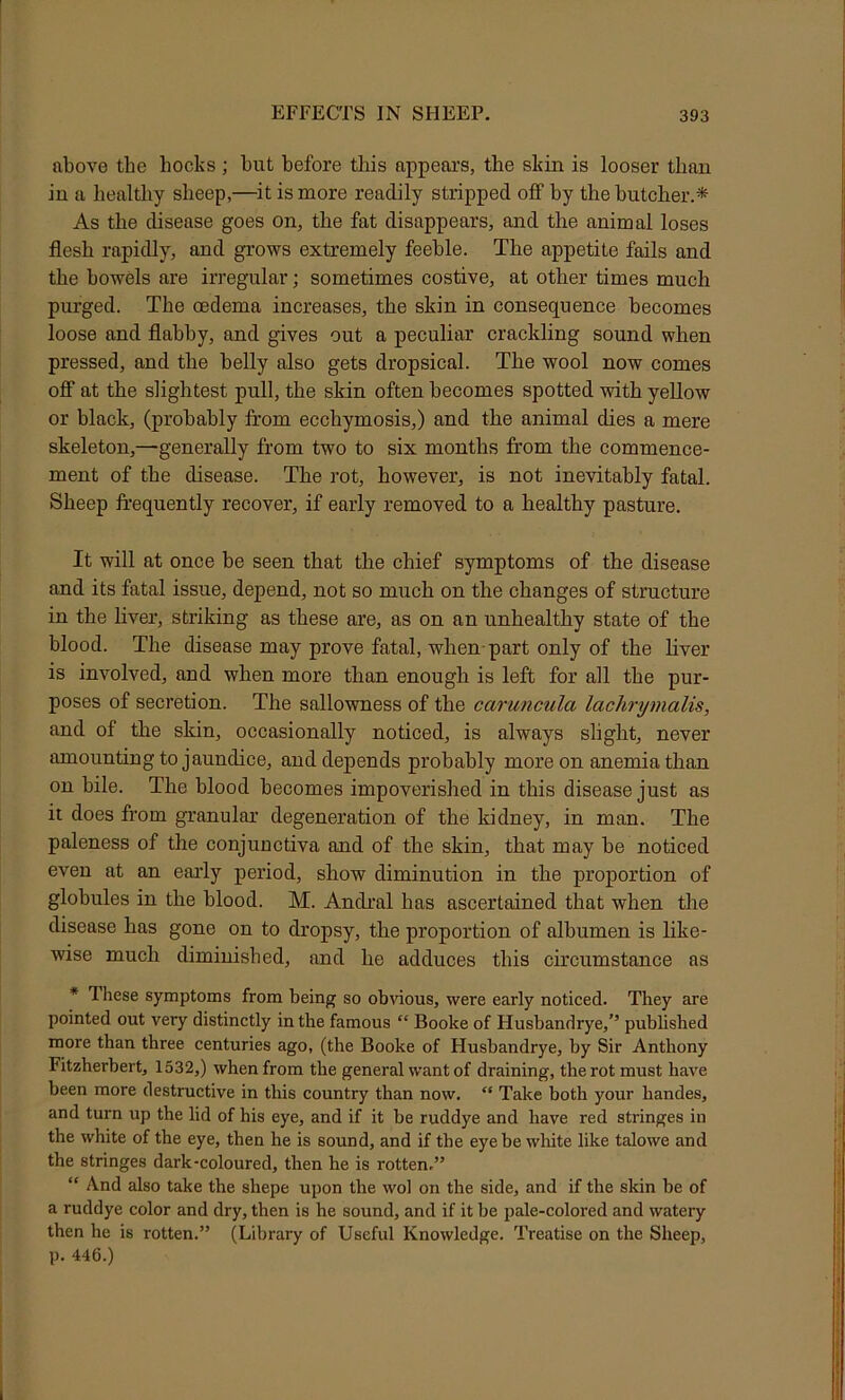 above the hocks; hut before this appears, the skin is looser than in a healthy sheep,—^it is more readily stripped off by the butcher.* As the disease goes on, the fat disappears, and the animal loses flesh rapidly, and grows extremely feeble. The appetite fails and the bowels are irregular; sometimes costive, at other times much purged. The oedema increases, the skin in consequence becomes loose and flabby, and gives out a peculiar crackling sound when pressed, and the belly also gets dropsical. The wool now comes off at the slightest pull, the skin often becomes spotted with yellow or black, (probably from ecchymosis,) and the animal dies a mere skeleton,—generally from two to six months from the commence- ment of the disease. The rot, however, is not inevitably fatal. Sheep frequently recover, if early removed to a healthy pasture. It will at once be seen that the chief symptoms of the disease and its fatal issue, depend, not so much on the changes of structure in the liver, striking as these are, as on an unhealthy state of the blood. The disease may prove fatal, when-part only of the liver is involved, and when more than enough is left for all the pur- poses of secretion. The sallowness of the caruncula lachrymalis, and of the skin, occasionally noticed, is always slight, never amounting to jaundice, and depends probably more on anemia than on bile. The blood becomes impoverished in this disease just as it does from granular degeneration of the kidney, in man. The paleness of the conjunctiva and of the skin, that may be noticed even at an early period, show diminution in the proportion of globules in the blood. M. Andral has ascertained that when the disease has gone on to dropsy, the proportion of albumen is like- wise much diminished, and he adduces this circumstance as * These symptoms from being so obvious, were early noticed. They are pointed out very distinctly in the famous “ Booke of Husbandrye,’’ published more than three centuries ago, (the Booke of Husbandrye, by Sir Anthony Fitzherbert, 1532,) when from the general want of draining, the rot must have been more destructive in this country than now. “ Take both your handes, and turn up the lid of his eye, and if it be ruddye and have red stringes in the white of the eye, then he is sound, and if the eye be white like talowe and the stringes dark-coloured, then he is rotten.” “ And also take the shepe upon the wol on the side, and if the skin be of a ruddye color and dry, then is he sound, and if it be pale-colored and watery then he is rotten.” (Library of Useful Knowledge. Treatise on the Sheep, p. 446.)