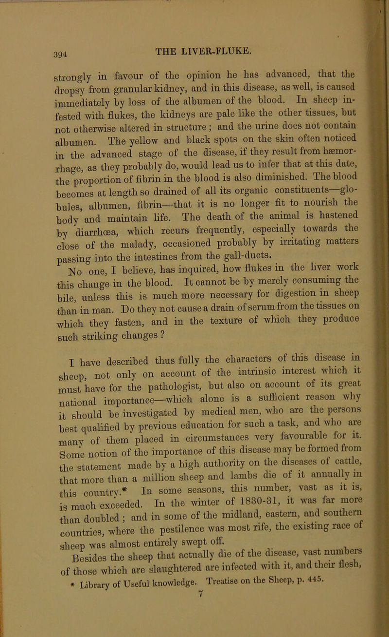 strongly in favour of tire opinion he has advanced, that the dropsy from granular kidney, and in this disease, as well, is caused immediately hy loss of the albumen of the blood. In sheep in- fested with flukes, the kidneys are pale like the other tissues, but not otherwise altered in structure; and the urine does not contain albumen. The yellow and black spots on the skin often noticed in the advanced stage of the disease, if they result from hamor- rhage, as they probably do, would lead us to infer that at this date, the proportion of fibrin in the blood is also diminished. The blood becomes at length so drained of all its organic constituents—glo- bules, albumen, fibrin—that it is no longer fit to nourish the body and maintain life. The death of the animal is hastened by diarrhoea, which recurs frequently, especially towards the close of the malady, occasioned probably by irritating matters passing into the intestines from the gall-ducts. No one, I beheve, has inquired, how flukes in the hver work tliis change in the blood. It cannot be by merely consuming the bile, unless this is much more necessary for digestion in sheep than in man. Do they not cause a drain of serum from the tissues on which they fasten, and in the texture of which they produce such striking changes ? I have described thus fully the characters of tliis disease in sheep, not only on account of the intrinsic interest which it must have for the pathologist, but also on account of its great national importance—which alone is a sufficient reason wffiy it should be investigated by medical men, who are the persons best qualified by previous education for such a task, and who are many of them placed in circumstances very favourable for it. Some notion of the importance of this disease may be formed from the statement made by a high authority on the diseases of cattle, that more than a million sheep and lambs die of it annually in this country * In some seasons, this number, vast as it is, is much exceeded. In the winter of 1830-31, it was far more than doubled; and in some of the midland, eastern, and southern countries, where the pestilence was most rife, the existing race of sheep was almost entirely swept ofi. Brides the sheep that actually die of the disease, vast numbers of those which are slaughtered are infected with it, and their fles i, * Library of Useful knowledge. Treatise on the Sheep, p. 445. 7