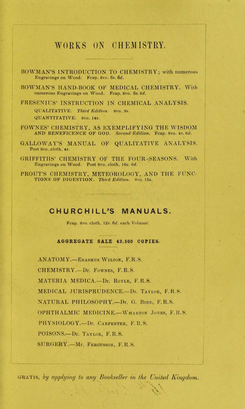 WORKS ON CHEMISTRY. BOWMAN’S INTRODUCTION TO CHEMISTRY; with mmiemus Engravings on Wood. Fcap. 8vo. 6s. 6d. I BOWMAN'S HAND-BOOK OF MEDICAL CHEMISTRY. With J numerous Engravings on Wood. Fcap. 8vo. 6.9. 6d. FRESF.NIUS’ INSTRUCTION IN CHEMICAL ANALYSIS. | ; QUALITATIVE. Third Editimi. 8vo. 9.9. : I QUANTITATIVE. 8vo. 14.9. i I FOWNES’ CHEMISTRY, AS EXEMPLIFYING THE WISDOM AND BENEFICENCE OF GOD. Second Edition. Fcap. 8vo. 4.9. fid. GALLOWAY’S MANUAL OF QUALITATIVE ANALYSIS. Post 8vo. cloth. 4s. GRIFFITHS’ CHEMISTRY OF THE FOUR SEASONS. With Engravings on Wood. Post 8vo. cloth, lOs. fid. PROUT’S CHEMISTRY. METEOROLOGY. AND THE FUNC- TIONS of digestion. Third Edition. Svo. I5s. CHURCHILL^S MANUALS. Fcap. Svo. cloth, 12s. 6d. each Volume'. AGGREGATE SALE 43,500 COPIES. ANATOMY.—Erasmus Wilson, F.R.S. CHEMISTRY.—Dr. Fownes, F.R.S. MATERIA MEDICA.—Dr. Royle, F.R.S. MEDICAL .JURISPRUDENCE.—Dr. Taylor, F.R.S. NATURAL PHILOSOPHY.—Dr. G. Bird, F.R.S. OPHTHALMIC MEDICINE.—Wharton .Jones, F. H.S. PHYSIOLOGY.—Dr. Carpenter, F. B.S. POISONS.—Dr. Taylor, F.R.S. SURGERY.—Mr. Fergusson, F.R.S. GRATIS, by applyiny to any Bookseller hi the United Kingdom.