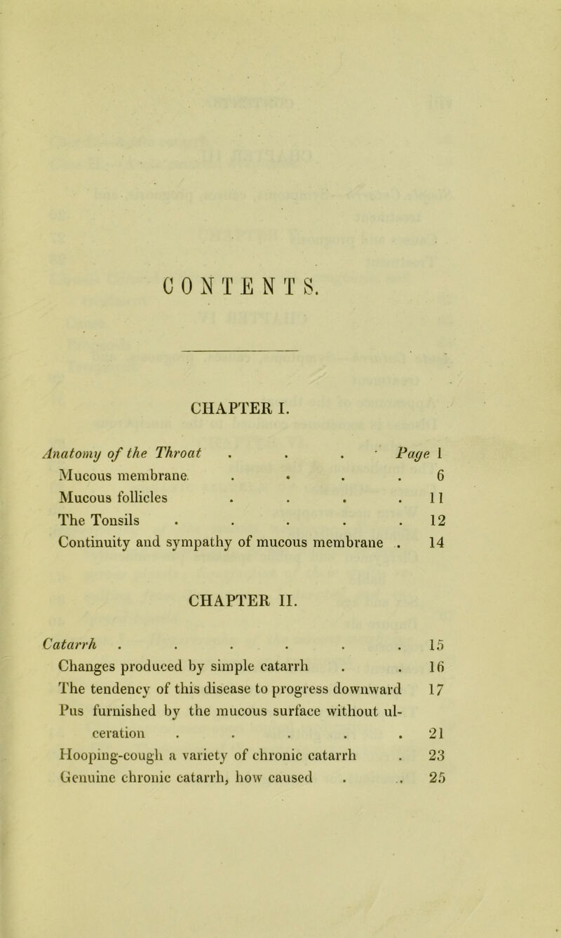 CONTENTS. CHAPTER I. Anatomy of the Throat . . . ' Page 1 Mucous membrane. . • . .6 Mucous follicles . . . .11 The Tonsils . . . . .12 Continuity and sympathy of mucous membrane . 14 CHAPTER II. Catarrh . . . . . .15 Changes produced by simple catarrh . .16 The tendency of this disease to progress downward 17 Pus furnished by the mucous surface without ul- ceration . . . . .21 Hooping-cough a variety of chronic catarrh . 23 Genuine chronic catarrh, how caused . .25