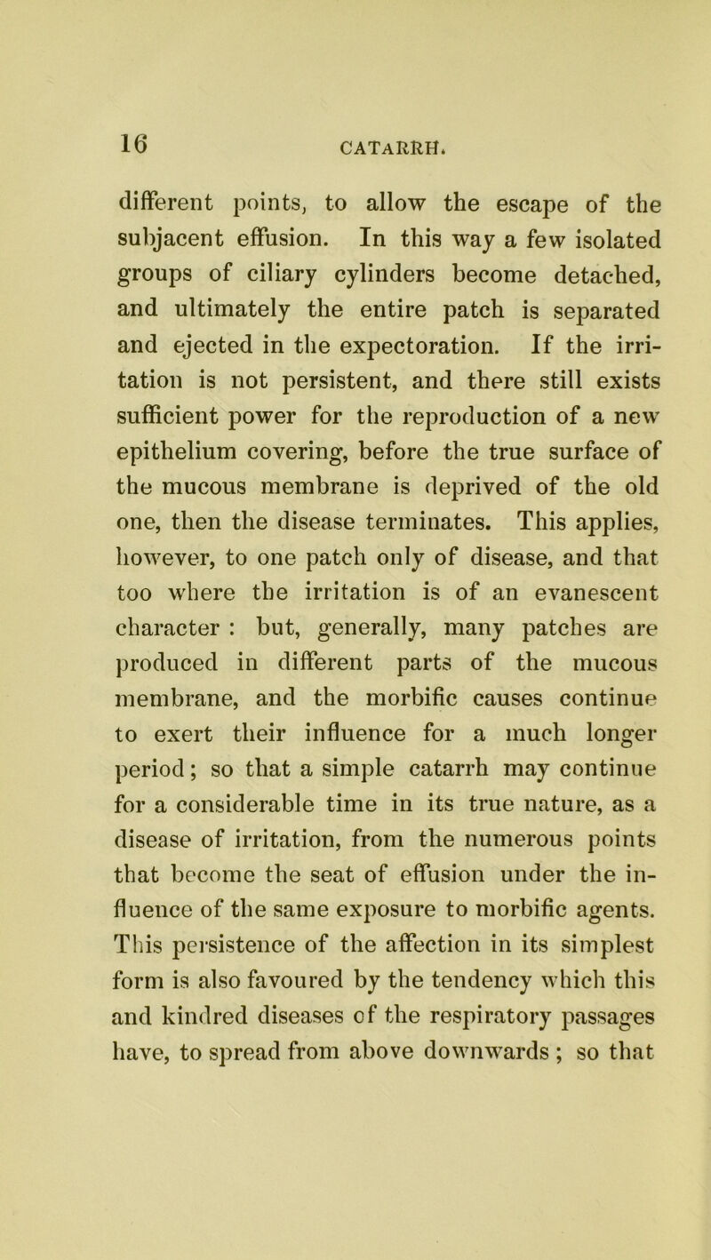 different points, to allow the escape of the subjacent effusion. In this way a few isolated groups of ciliary cylinders become detached, and ultimately the entire patch is separated and ejected in the expectoration. If the irri- tation is not persistent, and there still exists sufficient power for the reproduction of a new epithelium covering, before the true surface of the mucous membrane is deprived of the old one, then the disease terminates. This applies, however, to one patch only of disease, and that too where the irritation is of an evanescent character : but, generally, many patches are produced in different parts of the mucous membrane, and the morbific causes continue to exert their influence for a much longer period; so that a simple catarrh may continue for a considerable time in its true nature, as a disease of irritation, from the numerous points that become the seat of effusion under the in- fluence of the same exposure to morbific agents. This pei-sistence of the affection in its simplest form is also favoured by the tendency which this and kindred diseases of the respiratory passages have, to spread from above downwards ; so that