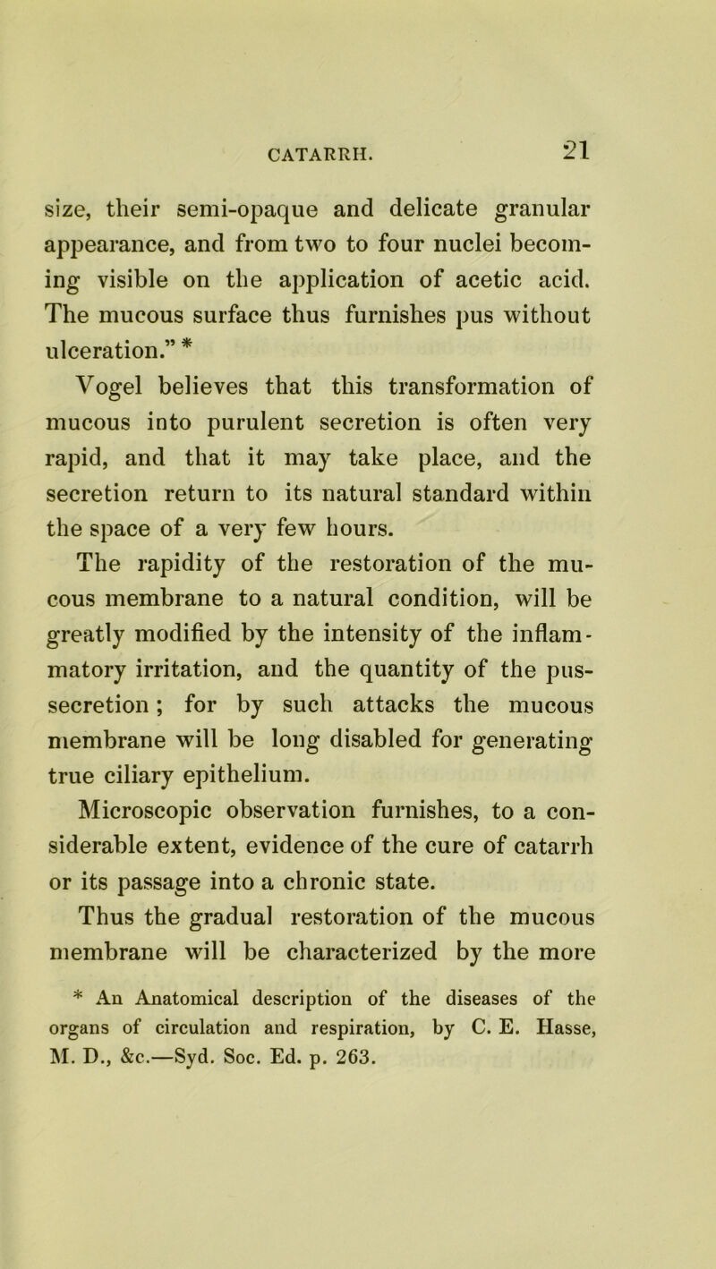 size, their semi-opaque and delicate granular appearance, and from two to four nuclei becom- ing visible on the application of acetic acid. The mucous surface thus furnishes pus without ulceration.” * Vogel believes that this transformation of mucous into purulent secretion is often very rapid, and that it may take place, and the secretion return to its natural standard within the space of a very few hours. The rapidity of the restoration of the mu- cous membrane to a natural condition, will be greatly modified by the intensity of the inflam- matory irritation, and the quantity of the pus- secretion ; for by such attacks the mucous membrane will be long disabled for generating true ciliary epithelium. Microscopic observation furnishes, to a con- siderable extent, evidence of the cure of catarrh or its passage into a chronic state. Thus the gradual restoration of the mucous membrane will be characterized by the more * An Anatomical description of the diseases of the organs of circulation and respiration, by C. E. Hasse, M. D., &c.—Syd. Soc. Ed. p. 263.