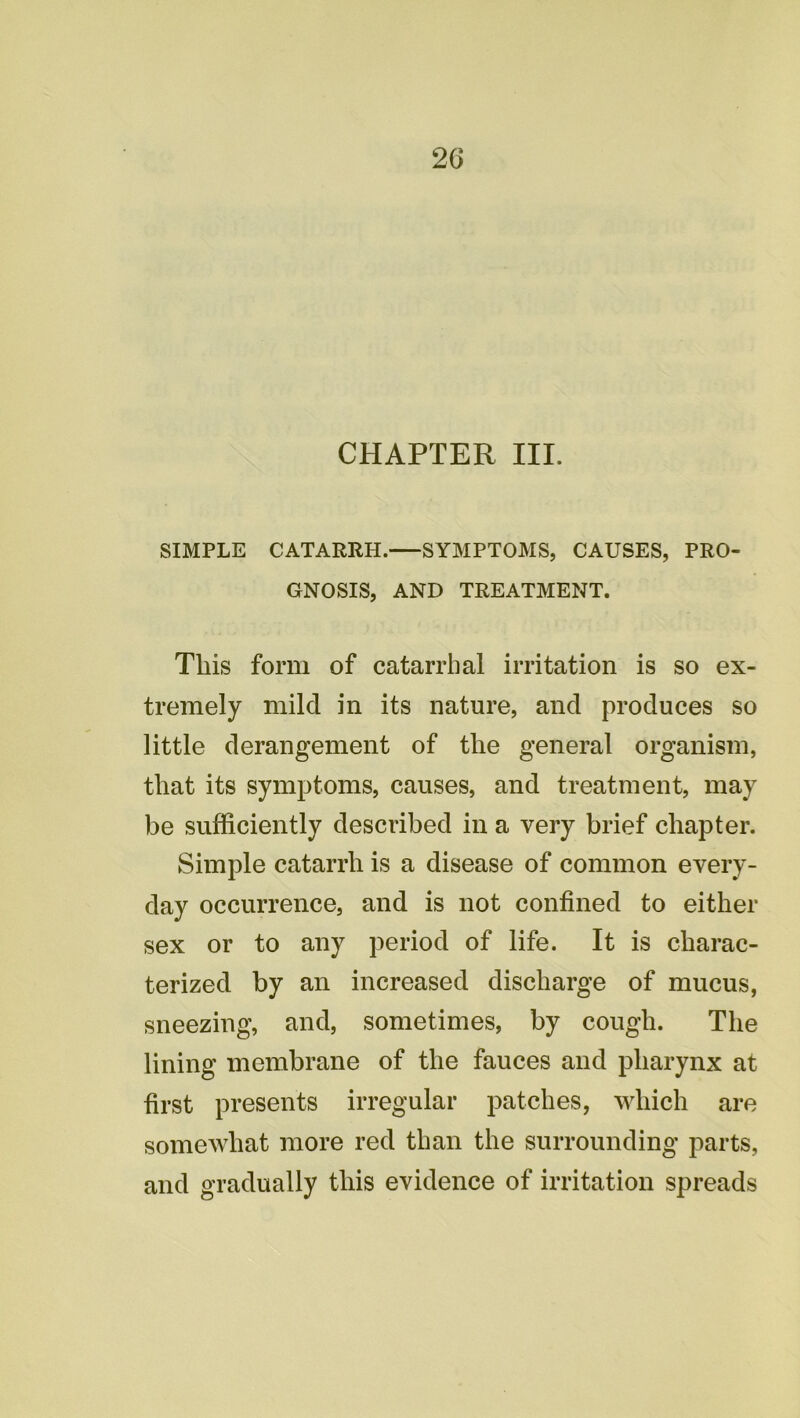 2G CHAPTER III. SIMPLE CATARRH. SYMPTOMS, CAUSES, PRO- GNOSIS, AND TREATMENT. This form of catarrhal irritation is so ex- tremely mild in its nature, and produces so little derangement of the general organism, that its symptoms, causes, and treatment, may be sufficiently described in a very brief chapter. Simple catarrh is a disease of common every- day occurrence, and is not confined to either sex or to any period of life. It is charac- terized by an increased discharge of mucus, sneezing, and, sometimes, by cough. The lining membrane of the fauces and pharynx at first presents irregular patches, which are somewhat more red than the surrounding parts, and gradually this evidence of irritation spreads