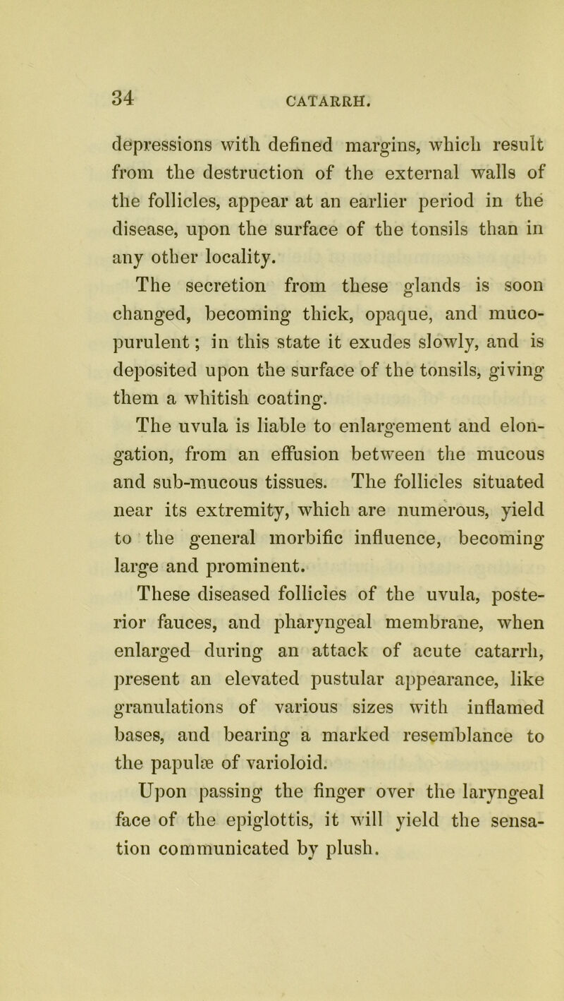 depressions with defined margins, which result from the destruction of the external walls of the follicles, appear at an earlier period in the disease, upon the surface of the tonsils than in any other locality. The secretion from these glands is soon changed, becoming thick, opaque, and muco- purulent ; in this state it exudes slowly, and is deposited upon the surface of the tonsils, giving them a whitish coating. The uvula is liable to enlargement and elon- gation, from an effusion between the mucous and sub-mucous tissues. The follicles situated near its extremity, which are numerous, yield to the general morbific influence, becoming large and prominent. These diseased follicles of the uvula, poste- rior fauces, and pharyngeal membrane, when enlarged during an attack of acute catarrh, present an elevated pustular appearance, like granulations of various sizes with inflamed bases, and bearing a marked resemblance to the papulce of varioloid. Upon passing the finger over the laryngeal face of the epiglottis, it will yield the sensa- tion communicated by plush.