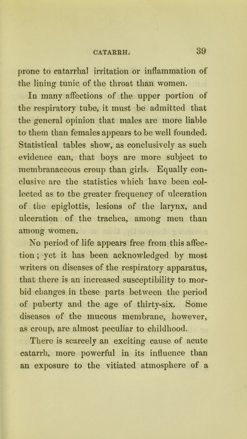 prone to catarrhal irritation or inflammation of the lining tunic of the throat than women. In many affections of the upper portion of the respiratory tube, it must be admitted that the general opinion that males are more liable to them than females appears to be well founded. Statistical tables show, as conclusively as such evidence can, that boys are more subject to membranaceous croup than girls. Equally con- clusive are the statistics which have been col- lected as to the greater frequency of ulceration of the epiglottis, lesions of the larynx, and ulceration of the trachea, among men than among women. No period of life appears free from this affec- tion ; yet it has been acknowledged by most writers on diseases of the respiratory apparatus, that there is an increased susceptibility to mor- bid changes in these parts between the period of puberty and the age of thirty-six. Some diseases of the mucous membrane, however, as croup, are almost peculiar to childhood. There is scarcely an exciting cause of acute catarrh, more powerful in its influence than an exposure to the vitiated atmosphere of a