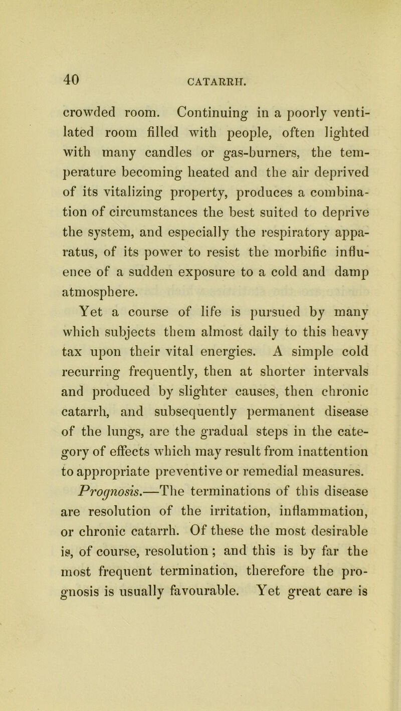 crowded room. Continuing in a poorly venti- lated room filled with people, often lighted with many candles or gas-burners, the tem- perature becoming heated and the air deprived of its vitalizing property, produces a combina- tion of circumstances the best suited to deprive the system, and especially the respiratory appa- ratus, of its power to resist the morbific influ- ence of a sudden exposure to a cold and damp atmosphere. Yet a course of life is pursued by many which subjects them almost daily to this heavy tax upon their vital energies. A simple cold recurring frequently, then at shorter intervals and produced by slighter causes, then chronic catarrh, and subsequently permanent disease of the lungs, are the gradual steps in the cate- gory of effects which may result from inattention to appropriate preventive or remedial measures. Prognosis.—The terminations of this disease are resolution of the irritation, inflammation, or chronic catarrh. Of these the most desirable is, of course, resolution; and this is by far the most frequent termination, therefore the pro- gnosis is usually favourable. Yet great care is