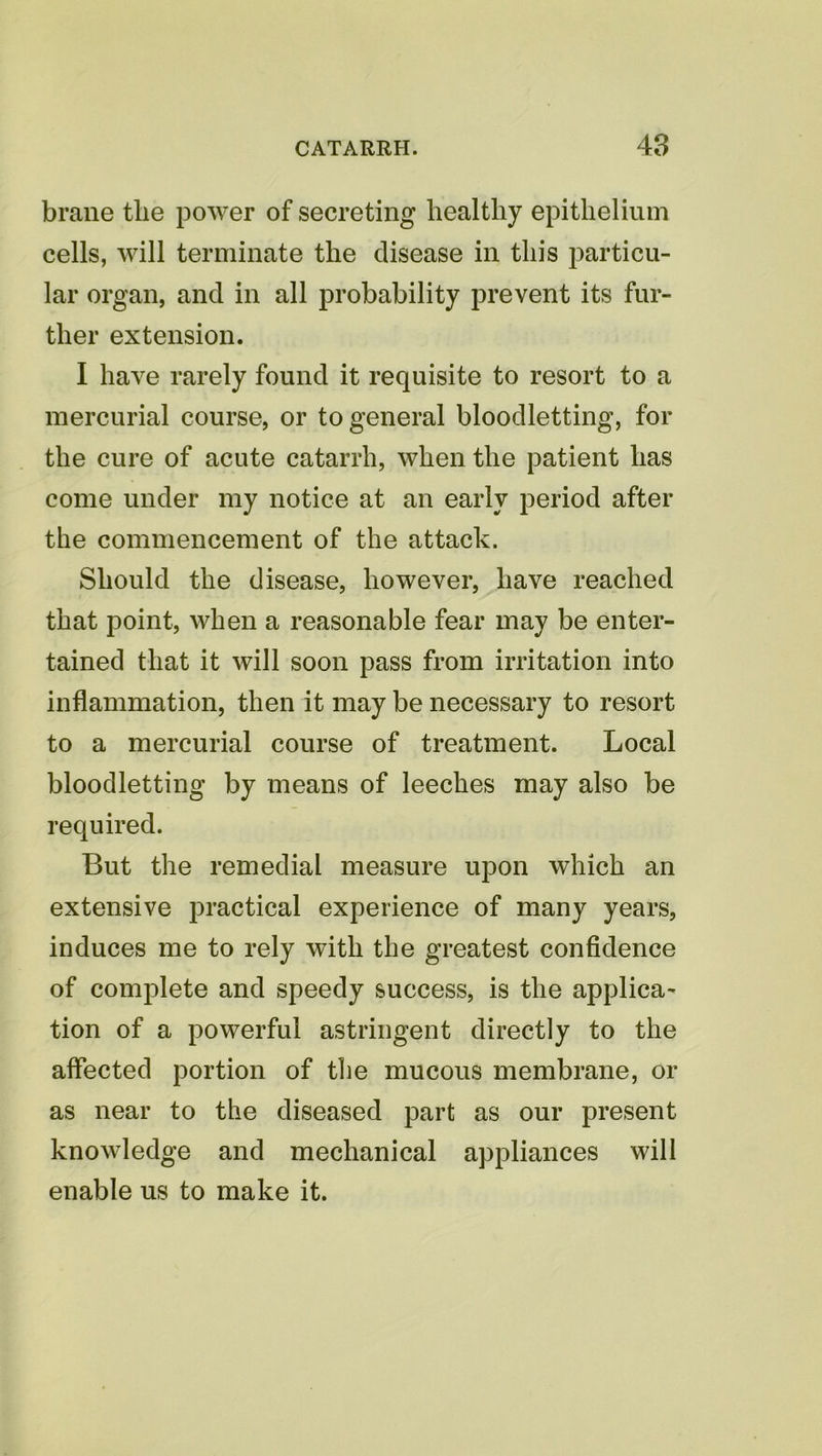 braiie the power of secreting healthy epithelium cells, will terminate the disease in this particu- lar organ, and in all probability prevent its fur- ther extension. I have rarely found it requisite to resort to a mercurial course, or to general bloodletting, for the cure of acute catarrh, when the patient has come under my notice at an early period after the commencement of the attack. Should the disease, however, have reached that point, when a reasonable fear may be enter- tained that it will soon pass from irritation into inflammation, then it may be necessary to resort to a mercurial course of treatment. Local bloodletting by means of leeches may also be required. But the remedial measure upon which an extensive practical experience of many years, induces me to rely with the greatest confidence of complete and speedy success, is the applica- tion of a powerful astringent directly to the affected portion of the mucous membrane, or as near to the diseased part as our present knowledge and mechanical appliances will enable us to make it.